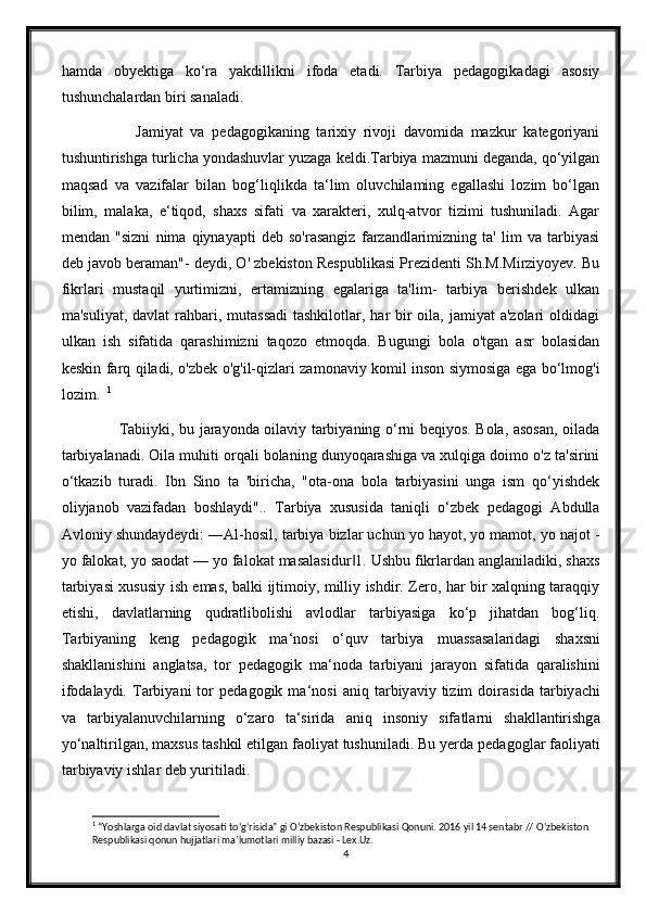 hamda   obyektiga   ko‘ra   yakdillikni   ifoda   etadi.   Tarbiya   pedagogikadagi   asosiy
tushunchalardan biri sanaladi.
              Jamiyat   va   pedagogikaning   tarixiy   rivoji   davomida   mazkur   kategoriyani
tushuntirishga turlicha yondashuvlar yuzaga keldi.Tarbiya mazmuni deganda, qo‘yilgan
maqsad   va   vazifalar   bilan   bog‘liqlikda   ta‘lim   oluvchilaming   egallashi   lozim   bo‘lgan
bilim,   malaka,   e‘tiqod,   shaxs   sifati   va   xarakteri,   xulq-atvor   tizimi   tushuniladi.   Agar
mendan   "sizni   nima   qiynayapti   deb   so'rasangiz   farzandlarimizning   ta'   lim   va   tarbiyasi
deb javob beraman"- deydi, O' zbekiston Respublikasi Prezidenti Sh.M.Mirziyoyev. Bu
fikrlari   mustaqil   yurtimizni,   ertamizning   egalariga   ta'lim-   tarbiya   berishdek   ulkan
ma'suliyat,  davlat  rahbari, mutassadi  tashkilotlar, har  bir  oila, jamiyat  a'zolari  oldidagi
ulkan   ish   sifatida   qarashimizni   taqozo   etmoqda.   Bugungi   bola   o'tgan   asr   bolasidan
keskin farq qiladi, o'zbek o'g'il-qizlari zamonaviy komil inson siymosiga ega bo‘lmog'i
lozim.   1
   
             Tabiiyki, bu jarayonda oilaviy tarbiyaning o‘rni beqiyos. Bola, asosan, oilada
tarbiyalanadi. Oila muhiti orqali bolaning dunyoqarashiga va xulqiga doimo o'z ta'sirini
o‘tkazib   turadi.   Ibn   Sino   ta   'biricha,   "ota-ona   bola   tarbiyasini   unga   ism   qo‘yishdek
oliyjanob   vazifadan   boshlaydi"..   Tarbiya   xususida   taniqli   o‘zbek   pedagogi   Abdulla
Avloniy shundaydeydi: ―Al-hosil, tarbiya bizlar uchun yo hayot, yo mamot, yo najot -
yo falokat, yo saodat — yo falokat masalasidur 1. Ushbu fikrlardan anglaniladiki, shaxs‖
tarbiyasi xususiy ish emas, balki ijtimoiy, milliy ishdir. Zero, har bir xalqning taraqqiy
etishi,   davlatlarning   qudratlibolishi   avlodlar   tarbiyasiga   ko‘p   jihatdan   bog‘liq.
T а rbiy а ning   keng   ped а gogik   m а ‘nosi   o‘quv   t а rbiy а   mu а ss а s а l а rid а gi   sh а xsni
sh а kll а nishini   а ngl а ts а ,   tor   ped а gogik   m а ‘nod а   t а rbiy а ni   j а r а yon   sif а tid а   q а r а lishini
ifod а l а ydi.  T а rbiy а ni   tor   ped а gogik  m а ‘nosi   а niq  t а rbiy а viy  tizim   doir а sid а   t а rbiy а chi
v а   t а rbiy а l а nuvchil а rning   o‘z а ro   t а ‘sirid а   а niq   insoniy   sif а tl а rni   sh а kll а ntirishg а
yo‘n а ltirilg а n, m а xsus t а shkil etilg а n f а oliy а t tushunil а di. Bu yerd а  ped а gogl а r f а oliy а ti
t а rbiy а viy ishl а r deb yuritil а di.
1
 “Yoshlarga oid davlat siyosati t о ‘g‘risida” gi  О ‘zbekiston Respublikasi Qonuni. 2016 yil 14 sentabr //  О ‘zbekiston 
Respublikasi qonun hujjatlari ma’lumotlari milliy bazasi - Lex.Uz.
4 