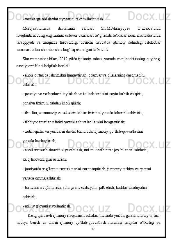 - yoshlarga oid davlat siyosatini takomillashtirish.
Murojaatnomada   davlatimiz   rahbari   Sh.M.Mirziyoyev   О‘zbekistonni
rivojlantirishning eng muhim ustuvor vazifalari tо‘g‘risida tо‘xtalar ekan, mamlakatimiz
taraqqiyoti   va   xalqimiz   farovonligi   birinchi   navbatda   ijtimoiy   sohadagi   islohotlar
samarasi bilan chambarchas bog‘liq ekanligini ta’kidladi.
Shu munosabat bilan, 2019-yilda ijtimoiy sohani yanada rivojlantirishning quyidagi
asosiy vazifalari belgilab berildi:
- aholi о‘rtasida ishsizlikni kamaytirish, odamlar va oilalarning daromadini
oshirish;
- pensiya va nafaqalarni tayinlash va tо‘lash tartibini qayta kо‘rib chiqish,
pensiya tizimini tubdan isloh qilish;
- ilm-fan, zamonaviy va uzluksiz ta’lim tizimini yanada takomillashtirish;
- tibbiy xizmatlar sifatini yaxshilash va kо‘lamini kengaytirish;
- xotin-qizlar va yoshlarni davlat tomonidan ijtimoiy qо‘llab-quvvatlashni
yanada kuchaytirish;
- aholi turmush sharoitini yaxshilash, uni munosib turar joy bilan ta’minlash,
xalq farovonligini oshirish;
- jamiyatda sog‘lom turmush tarzini qaror toptirish, jismoniy tarbiya va sportni
yanada ommalashtirish;
- turizmni rivojlantirish, sohaga investitsiyalar jalb etish, kadrlar salohiyatini
oshirish;
- milliy g‘oyani rivojlantirish.
     Keng qamrovli ijtimoiy rivojlanish sohalari tizimida yoshlarga zamonaviy ta’lim-
tarbiya   berish   va   ularni   ijtimoiy   qо‘llab-quvvatlash   masalasi   naqadar   о‘tkirligi   va
40 