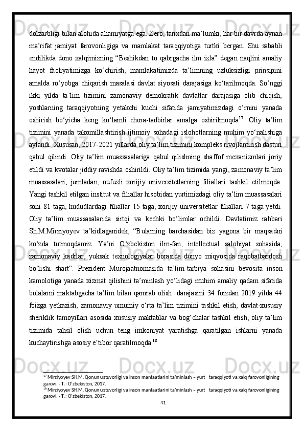 dolzarbligi bilan alohida ahamiyatga ega. Zero, tarixdan ma’lumki, har bir davrda aynan
ma’rifat   jamiyat   farovonligiga   va   mamlakat   taraqqiyotiga   turtki   bergan.   Shu   sababli
endilikda   dono   xalqimizning   “Beshikdan   to   qabrgacha   ilm   izla”   degan   naqlini   amaliy
hayot   faoliyatimizga   kо‘chirish,   mamlakatimizda   ta’limning   uzluksizligi   prinsipini
amalda   rо‘yobga   chiqarish   masalasi   davlat   siyosati   darajasiga   kо‘tarilmoqda.   Sо‘nggi
ikki   yilda   ta’lim   tizimini   zamonaviy   demokratik   davlatlar   darajasiga   olib   chiqish,
yoshlarning   taraqqiyotning   yetakchi   kuchi   sifatida   jamiyatimizdagi   о‘rnini   yanada
oshirish   bо‘yicha   keng   kо‘lamli   chora-tadbirlar   amalga   oshirilmoqda 17
.   Oliy   ta’lim
tizimini   yanada   takomillashtirish   ijtimoiy   sohadagi   islohotlarning   muhim   yо‘nalishiga
aylandi. Xususan, 2017-2021 yillarda oliy ta’lim tizimini kompleks rivojlantirish dasturi
qabul   qilindi.   Oliy   ta’lim   muassasalariga   qabul   qilishning   shaffof   mexanizmlari   joriy
etildi va kvotalar jiddiy ravishda oshirildi. Oliy ta’lim tizimida yangi, zamonaviy ta’lim
muassasalari,   jumladan,   nufuzli   xorijiy   universitetlarning   filiallari   tashkil   etilmoqda.
Yangi tashkil etilgan institut va filiallar hisobidan yurtimizdagi oliy ta’lim muassasalari
soni  81 taga, hududlardagi  filiallar  15 taga, xorijiy universitetlar filiallari 7 taga yetdi.
Oliy   ta’lim   muassasalarida   sirtqi   va   kechki   bо‘limlar   ochildi.   Davlatimiz   rahbari
Sh.M.Mirziyoyev   ta’kidlaganidek,   “Bularning   barchasidan   biz   yagona   bir   maqsadni
kо‘zda   tutmoqdamiz.   Ya’ni   О‘zbekiston   ilm-fan,   intellectual   salohiyat   sohasida,
zamonaviy   kadrlar,   yuksak   texnologiyalar   borasida   dunyo   miqyosida   raqobatbardosh
bо‘lishi   shart”.   Prezident   Murojaatnomasida   ta’lim-tarbiya   sohasini   bevosita   inson
kamolotiga yanada xizmat  qilishini  ta’minlash yо‘lidagi  muhim amaliy qadam  sifatida
bolalarni   maktabgacha   ta’lim   bilan   qamrab   olish     darajasini   34   foizdan   2019   yilda   44
foizga  yetkazish, zamonaviy  umumiy о‘rta ta’lim  tizimini  tashkil  etish,  davlat-xususiy
sheriklik  tamoyillari  asosida  xususiy  maktablar  va  bog‘chalar   tashkil  etish,   oliy  ta’lim
tizimida   tahsil   olish   uchun   teng   imkoniyat   yaratishga   qaratilgan   ishlarni   yanada
kuchaytirishga asosiy e’tibor qaratilmoqda. 18
17
 Mirziyoyev SH.M. Qonun ustuvorligi va inson manfaatlarini ta’minlash – yurt   taraqqiyoti va xalq farovonligining 
garovi. - T.:  О ‘zbekiston, 2017.
18
 Mirziyoyev SH.M. Qonun ustuvorligi va inson manfaatlarini ta’minlash – yurt   taraqqiyoti va xalq farovonligining 
garovi. - T.:  О ‘zbekiston, 2017.
41 