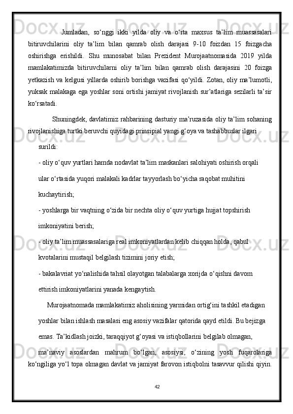             Jumladan,   sо‘nggi   ikki   yilda   oliy   va   о‘rta   maxsus   ta’lim   muassasalari
bitiruvchilarini   oliy   ta’lim   bilan   qamrab   olish   darajasi   9-10   foizdan   15   foizgacha
oshirishga   erishildi.   Shu   munosabat   bilan   Prezident   Murojaatnomasida   2019   yilda
mamlakatimizda   bitiruvchilarni   oliy   ta’lim   bilan   qamrab   olish   darajasini   20   foizga
yetkazish va kelgusi yillarda oshirib borishga vazifasi qо‘yildi. Zotan, oliy ma’lumotli,
yuksak malakaga ega yoshlar soni ortishi jamiyat rivojlanish sur’atlariga sezilarli ta’sir
kо‘rsatadi.
           Shuningdek, davlatimiz rahbarining dasturiy ma’ruzasida oliy ta’lim sohaning
rivojlanishiga turtki beruvchi quyidagi prinsipial yangi g‘oya va tashabbuslar ilgari
surildi:
- oliy о‘quv yurtlari hamda nodavlat ta’lim maskanlari salohiyati oshirish orqali
ular о‘rtasida yuqori malakali kadrlar tayyorlash bо‘yicha raqobat muhitini
kuchaytirish;
- yoshlarga bir vaqtning о‘zida bir nechta oliy о‘quv yurtiga hujjat topshirish
imkoniyatini berish;
- oliy ta’lim muassasalariga real imkoniyatlardan kelib chiqqan holda, qabul
kvotalarini mustaqil belgilash tizimini joriy etish;
- bakalavriat yо‘nalishida tahsil olayotgan talabalarga xorijda о‘qishni davom
ettirish imkoniyatlarini yanada kengaytish.
     Murojaatnomada mamlakatimiz aholisining yarmidan ortig‘ini tashkil etadigan
yoshlar bilan ishlash masalasi eng asosiy vazifalar qatorida qayd etildi. Bu bejizga
emas. Ta’kidlash joizki, taraqqiyot g‘oyasi va istiqbollarini belgilab olmagan,
ma’naviy   asoslardan   mahrum   bо‘lgan,   asosiysi,   о‘zining   yosh   fuqarolariga
kо‘ngiliga yо‘l topa olmagan davlat va jamiyat farovon istiqbolni tasavvur qilishi qiyin.
42 