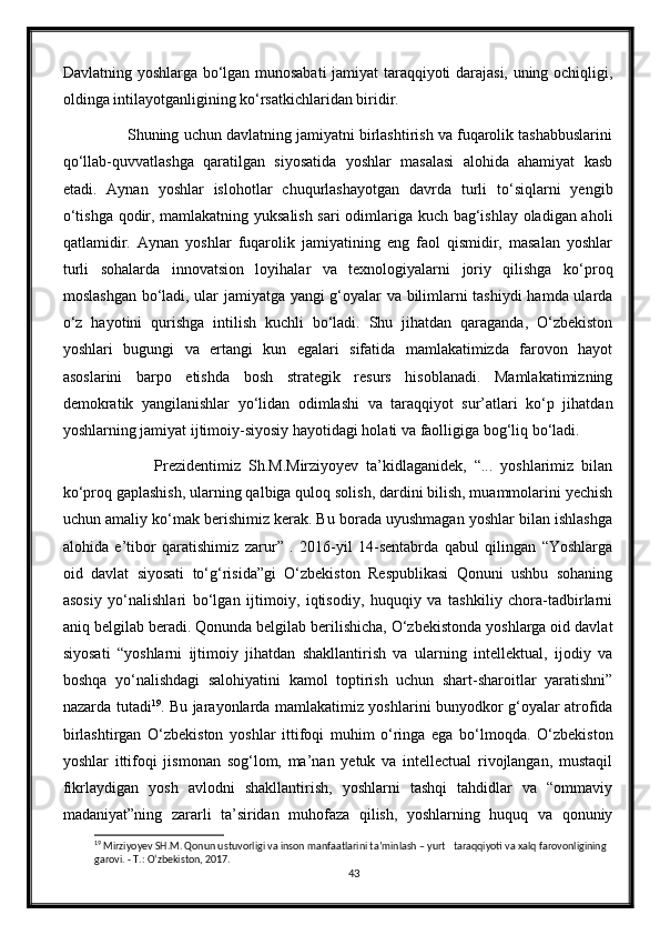 Davlatning yoshlarga bо‘lgan munosabati  jamiyat taraqqiyoti darajasi, uning ochiqligi,
oldinga intilayotganligining kо‘rsatkichlaridan biridir.
          Shuning uchun davlatning jamiyatni birlashtirish va fuqarolik tashabbuslarini
qо‘llab-quvvatlashga   qaratilgan   siyosatida   yoshlar   masalasi   alohida   ahamiyat   kasb
etadi.   Aynan   yoshlar   islohotlar   chuqurlashayotgan   davrda   turli   tо‘siqlarni   yengib
о‘tishga qodir, mamlakatning yuksalish sari  odimlariga kuch bag‘ishlay oladigan aholi
qatlamidir.   Aynan   yoshlar   fuqarolik   jamiyatining   eng   faol   qismidir,   masalan   yoshlar
turli   sohalarda   innovatsion   loyihalar   va   texnologiyalarni   joriy   qilishga   kо‘proq
moslashgan bо‘ladi, ular jamiyatga yangi g‘oyalar va bilimlarni tashiydi  hamda ularda
о‘z   hayotini   qurishga   intilish   kuchli   bо‘ladi.   Shu   jihatdan   qaraganda,   О‘zbekiston
yoshlari   bugungi   va   ertangi   kun   egalari   sifatida   mamlakatimizda   farovon   hayot
asoslarini   barpo   etishda   bosh   strategik   resurs   hisoblanadi.   Mamlakatimizning
demokratik   yangilanishlar   yо‘lidan   odimlashi   va   taraqqiyot   sur’atlari   kо‘p   jihatdan
yoshlarning jamiyat ijtimoiy-siyosiy hayotidagi holati va faolligiga bog‘liq bо‘ladi.
                  Prezidentimiz   Sh.M.Mirziyoyev   ta’kidlaganidek,   “...   yoshlarimiz   bilan
kо‘proq gaplashish, ularning qalbiga quloq solish, dardini bilish, muammolarini yechish
uchun amaliy kо‘mak berishimiz kerak. Bu borada uyushmagan yoshlar bilan ishlashga
alohida   e’tibor   qaratishimiz   zarur”   .   2016-yil   14-sentabrda   qabul   qilingan   “Yoshlarga
oid   davlat   siyosati   tо‘g‘risida”gi   О‘zbekiston   Respublikasi   Qonuni   ushbu   sohaning
asosiy   yо‘nalishlari   bо‘lgan   ijtimoiy,   iqtisodiy,   huquqiy   va   tashkiliy   chora-tadbirlarni
aniq belgilab beradi. Qonunda belgilab berilishicha, О‘zbekistonda yoshlarga oid davlat
siyosati   “yoshlarni   ijtimoiy   jihatdan   shakllantirish   va   ularning   intellektual,   ijodiy   va
boshqa   yо‘nalishdagi   salohiyatini   kamol   toptirish   uchun   shart-sharoitlar   yaratishni”
nazarda tutadi 19
. Bu jarayonlarda mamlakatimiz yoshlarini bunyodkor g‘oyalar atrofida
birlashtirgan   О‘zbekiston   yoshlar   ittifoqi   muhim   о‘ringa   ega   bо‘lmoqda.   О‘zbekiston
yoshlar   ittifoqi   jismonan   sog‘lom,   ma’nan   yetuk   va   intellectual   rivojlangan,   mustaqil
fikrlaydigan   yosh   avlodni   shakllantirish,   yoshlarni   tashqi   tahdidlar   va   “ommaviy
madaniyat”ning   zararli   ta’siridan   muhofaza   qilish,   yoshlarning   huquq   va   qonuniy
19
 Mirziyoyev SH.M. Qonun ustuvorligi va inson manfaatlarini ta’minlash – yurt   taraqqiyoti va xalq farovonligining 
garovi. - T.:  О ‘zbekiston, 2017.
43 