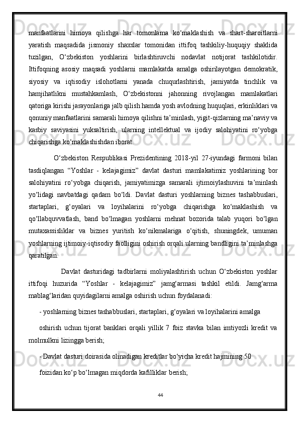 manfaatlarini   himoya   qilishga   har   tomonlama   kо‘maklashish   va   shart-sharoitlarni
yaratish   maqsadida   jismoniy   shaxslar   tomonidan   ittifoq   tashkiliy-huquqiy   shaklida
tuzilgan,   О‘zbekiston   yoshlarini   birlashtiruvchi   nodavlat   notijorat   tashkilotidir.
Ittifoqning   asosiy   maqsadi   yoshlarni   mamlakatda   amalga   oshirilayotgan   demokratik,
siyosiy   va   iqtisodiy   islohotlarni   yanada   chuqurlashtirish,   jamiyatda   tinchlik   va
hamjihatlikni   mustahkamlash,   О‘zbekistonni   jahonning   rivojlangan   mamlakatlari
qatoriga kirishi jarayonlariga jalb qilish hamda yosh avlodning huquqlari, erkinliklari va
qonuniy manfaatlarini samarali himoya qilishni ta’minlash, yigit-qizlarning ma’naviy va
kasbiy   saviyasini   yuksaltirish,   ularning   intellektual   va   ijodiy   salohiyatini   rо‘yobga
chiqarishga kо‘maklashishdan iborat.
          О‘zbekiston   Respublikasi   Prezidentining   2018-yil   27-iyundagi   farmoni   bilan
tasdiqlangan   “Yoshlar   -   kelajagimiz”   davlat   dasturi   mamlakatimiz   yoshlarining   bor
salohiyatini   rо‘yobga   chiqarish,   jamiyatimizga   samarali   ijtimoiylashuvini   ta’minlash
yо‘lidagi   navbatdagi   qadam   bо‘ldi.   Davlat   dasturi   yoshlarning   biznes   tashabbuslari,
startaplari,   g‘oyalari   va   loyihalarini   rо‘yobga   chiqarishga   kо‘maklashish   va
qо‘llabquvvatlash,   band   bо‘lmagan   yoshlarni   mehnat   bozorida   talab   yuqori   bо‘lgan
mutaxassisliklar   va   biznes   yuritish   kо‘nikmalariga   о‘qitish,   shuningdek,   umuman
yoshlarning ijtimoiy-iqtisodiy faolligini oshirish orqali ularning bandligini ta’minlashga
qaratilgan.
              Davlat   dasturidagi   tadbirlarni   moliyalashtirish   uchun   О‘zbekiston   yoshlar
ittifoqi   huzurida   “Yoshlar   -   kelajagimiz”   jamg‘armasi   tashkil   etildi.   Jamg‘arma
mablag‘laridan quyidagilarni amalga oshirish uchun foydalanadi:
- yoshlarning biznes tashabbuslari, startaplari, g‘oyalari va loyihalarini amalga
oshirish   uchun   tijorat   banklari   orqali   yillik   7   foiz   stavka   bilan   imtiyozli   kredit   va
molmulkni lizingga berish;
- Davlat dasturi doirasida olinadigan kreditlar bо‘yicha kredit hajmining 50
foizidan kо‘p bо‘lmagan miqdorda kafilliklar berish;
44 