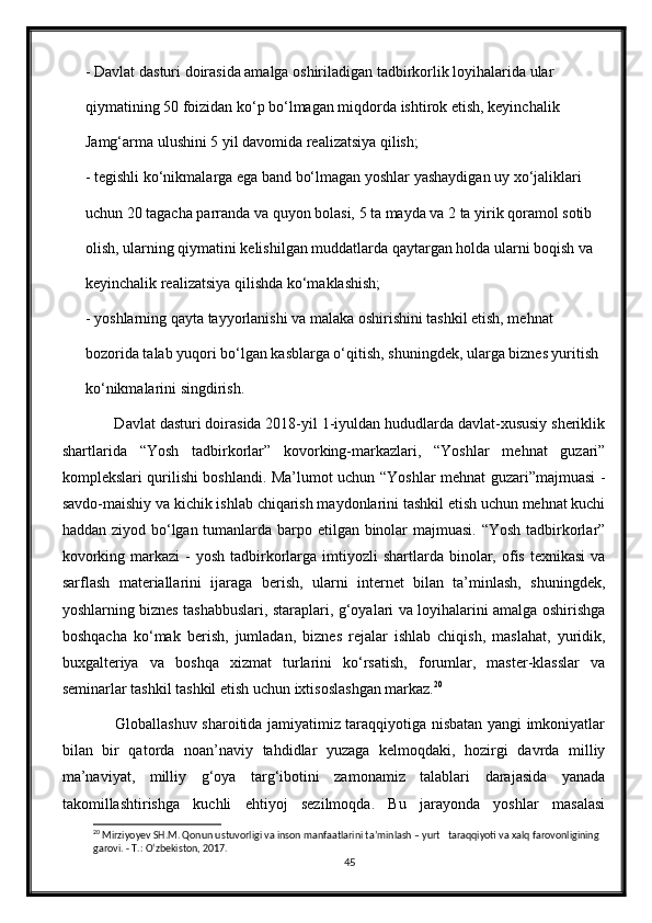 - Davlat dasturi doirasida amalga oshiriladigan tadbirkorlik loyihalarida ular
qiymatining 50 foizidan kо‘p bо‘lmagan miqdorda ishtirok etish, keyinchalik
Jamg‘arma ulushini 5 yil davomida realizatsiya qilish;
- tegishli kо‘nikmalarga ega band bо‘lmagan yoshlar yashaydigan uy xо‘jaliklari
uchun 20 tagacha parranda va quyon bolasi, 5 ta mayda va 2 ta yirik qoramol sotib
olish, ularning qiymatini kelishilgan muddatlarda qaytargan holda ularni boqish va
keyinchalik realizatsiya qilishda kо‘maklashish;
- yoshlarning qayta tayyorlanishi va malaka oshirishini tashkil etish, mehnat
bozorida talab yuqori bо‘lgan kasblarga о‘qitish, shuningdek, ularga biznes yuritish
kо‘nikmalarini singdirish.
       Davlat dasturi doirasida 2018-yil 1-iyuldan hududlarda davlat-xususiy sheriklik
shartlarida   “Yosh   tadbirkorlar”   kovorking-markazlari,   “Yoshlar   mehnat   guzari”
komplekslari qurilishi boshlandi. Ma’lumot uchun “Yoshlar mehnat guzari”majmuasi -
savdo-maishiy va kichik ishlab chiqarish maydonlarini tashkil etish uchun mehnat kuchi
haddan ziyod bо‘lgan tumanlarda barpo etilgan binolar  majmuasi. “Yosh tadbirkorlar”
kovorking  markazi  -  yosh  tadbirkorlarga  imtiyozli   shartlarda binolar,  ofis  texnikasi  va
sarflash   materiallarini   ijaraga   berish,   ularni   internet   bilan   ta’minlash,   shuningdek,
yoshlarning biznes tashabbuslari, staraplari, g‘oyalari va loyihalarini amalga oshirishga
boshqacha   kо‘mak   berish,   jumladan,   biznes   rejalar   ishlab   chiqish,   maslahat,   yuridik,
buxgalteriya   va   boshqa   xizmat   turlarini   kо‘rsatish,   forumlar,   master-klasslar   va
seminarlar tashkil tashkil etish uchun ixtisoslashgan markaz. 20
           Globallashuv sharoitida jamiyatimiz taraqqiyotiga nisbatan yangi imkoniyatlar
bilan   bir   qatorda   noan’naviy   tahdidlar   yuzaga   kelmoqdaki,   hozirgi   davrda   milliy
ma’naviyat,   milliy   g‘oya   targ‘ibotini   zamonamiz   talablari   darajasida   yanada
takomillashtirishga   kuchli   ehtiyoj   sezilmoqda.   Bu   jarayonda   yoshlar   masalasi
20
 Mirziyoyev SH.M. Qonun ustuvorligi va inson manfaatlarini ta’minlash – yurt   taraqqiyoti va xalq farovonligining 
garovi. - T.:  О ‘zbekiston, 2017.
45 