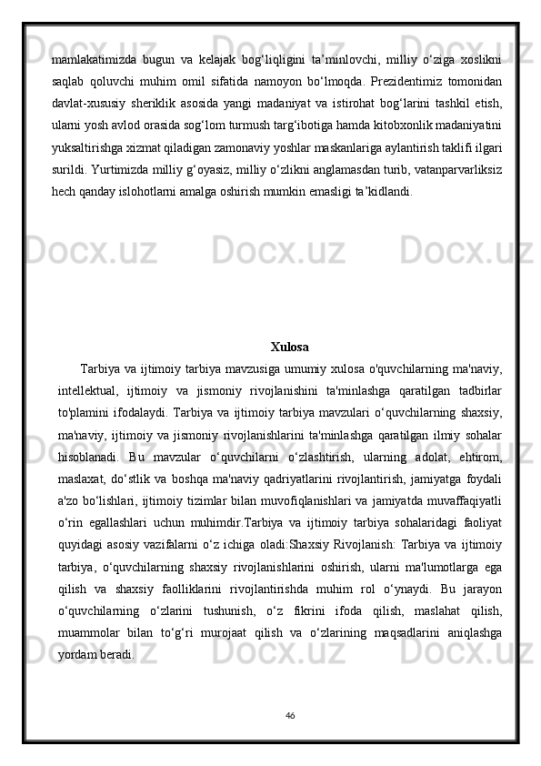 mamlakatimizda   bugun   va   kelajak   bog‘liqligini   ta’minlovchi,   milliy   о‘ziga   xoslikni
saqlab   qoluvchi   muhim   omil   sifatida   namoyon   bо‘lmoqda.   Prezidentimiz   tomonidan
davlat-xususiy   sheriklik   asosida   yangi   madaniyat   va   istirohat   bog‘larini   tashkil   etish,
ularni yosh avlod orasida sog‘lom turmush targ‘ibotiga hamda kitobxonlik madaniyatini
yuksaltirishga xizmat qiladigan zamonaviy yoshlar maskanlariga aylantirish taklifi ilgari
surildi. Yurtimizda milliy g‘oyasiz, milliy о‘zlikni anglamasdan turib, vatanparvarliksiz
hech qanday islohotlarni amalga oshirish mumkin emasligi ta’kidlandi.
Xulosa
         Tarbiya  va  ijtimoiy  tarbiya  mavzusiga  umumiy  xulosa  o'quvchilarning ma'naviy,
intellektual,   ijtimoiy   va   jismoniy   rivojlanishini   ta'minlashga   qaratilgan   tadbirlar
to'plamini   ifodalaydi.   Tarbiya   va   ijtimoiy   tarbiya   mavzulari   o‘quvchilarning   shaxsiy,
ma'naviy,   ijtimoiy   va   jismoniy   rivojlanishlarini   ta'minlashga   qaratilgan   ilmiy   sohalar
hisoblanadi.   Bu   mavzular   o‘quvchilarni   o‘zlashtirish,   ularning   adolat,   ehtirom,
maslaxat,   do‘stlik   va   boshqa   ma'naviy   qadriyatlarini   rivojlantirish,   jamiyatga   foydali
a'zo  bo‘lishlari,  ijtimoiy  tizimlar   bilan muvofiqlanishlari  va  jamiyatda  muvaffaqiyatli
o‘rin   egallashlari   uchun   muhimdir.Tarbiya   va   ijtimoiy   tarbiya   sohalaridagi   faoliyat
quyidagi   asosiy   vazifalarni   o‘z   ichiga   oladi:Shaxsiy   Rivojlanish:   Tarbiya   va   ijtimoiy
tarbiya,   o‘quvchilarning   shaxsiy   rivojlanishlarini   oshirish,   ularni   ma'lumotlarga   ega
qilish   va   shaxsiy   faolliklarini   rivojlantirishda   muhim   rol   o‘ynaydi.   Bu   jarayon
o‘quvchilarning   o‘zlarini   tushunish,   o‘z   fikrini   ifoda   qilish,   maslahat   qilish,
muammolar   bilan   to‘g‘ri   murojaat   qilish   va   o‘zlarining   maqsadlarini   aniqlashga
yordam beradi.
46 