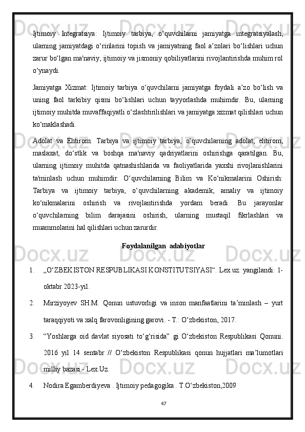 Ijtimoiy   Integratsiya:   Ijtimoiy   tarbiya,   o‘quvchilarni   jamiyatga   integratsiyalash,
ularning   jamiyatdagi   o‘rinlarini   topish   va   jamiyatning   faol   a’zolari   bo‘lishlari   uchun
zarur bo‘lgan ma'naviy, ijtimoiy va jismoniy qobiliyatlarini rivojlantirishda muhim rol
o‘ynaydi.
Jamiyatga   Xizmat:   Ijtimoiy   tarbiya   o‘quvchilarni   jamiyatga   foydali   a’zo   bo‘lish   va
uning   faol   tarkibiy   qismi   bo‘lishlari   uchun   tayyorlashda   muhimdir.   Bu,   ularning
ijtimoiy muhitda muvaffaqiyatli o‘zlashtirilishlari va jamiyatga xizmat qilishlari uchun
ko‘maklashadi.
Adolat   va   Ehtirom:   Tarbiya   va   ijtimoiy   tarbiya,   o‘quvchilarning   adolat,   ehtirom,
maslaxat,   do‘stlik   va   boshqa   ma'naviy   qadriyatlarini   oshirishga   qaratilgan.   Bu,
ularning   ijtimoiy   muhitda   qatnashishlarida   va   faoliyatlarida   yaxshi   rivojlanishlarini
ta'minlash   uchun   muhimdir.   O‘quvchilarning   Bilim   va   Ko‘nikmalarini   Oshirish:
Tarbiya   va   ijtimoiy   tarbiya,   o‘quvchilarning   akademik,   amaliy   va   ijtimoiy
ko‘nikmalarini   oshirish   va   rivojlantirishda   yordam   beradi.   Bu   jarayonlar
o‘quvchilarning   bilim   darajasini   oshirish,   ularning   mustaqil   fikrlashlari   va
muammolarini hal qilishlari uchun zarurdir.
Foydalanilgan  adabiyotlar
1. „O‘ZBEKISTON RESPUBLIKASI KONSTITUTSIYASI“. Lex.uz. yangilandi: 1-
oktabr 2023-yil.
2. Mirziyoyev   SH.M.   Qonun   ustuvorligi   va   inson   manfaatlarini   ta’minlash   –   yurt
taraqqiyoti va xalq farovonligining garovi. - T.: О‘zbekiston, 2017.
3. “Yoshlarga   oid   davlat   siyosati   tо‘g‘risida”   gi   О‘zbekiston   Respublikasi   Qonuni.
2016   yil   14   sentabr   //   О‘zbekiston   Respublikasi   qonun   hujjatlari   ma’lumotlari
milliy bazasi - Lex.Uz.
4. Nodira Egamberdiyeva . Ijtimoiy pedagogika . T.O‘zbekiston,2009
47 