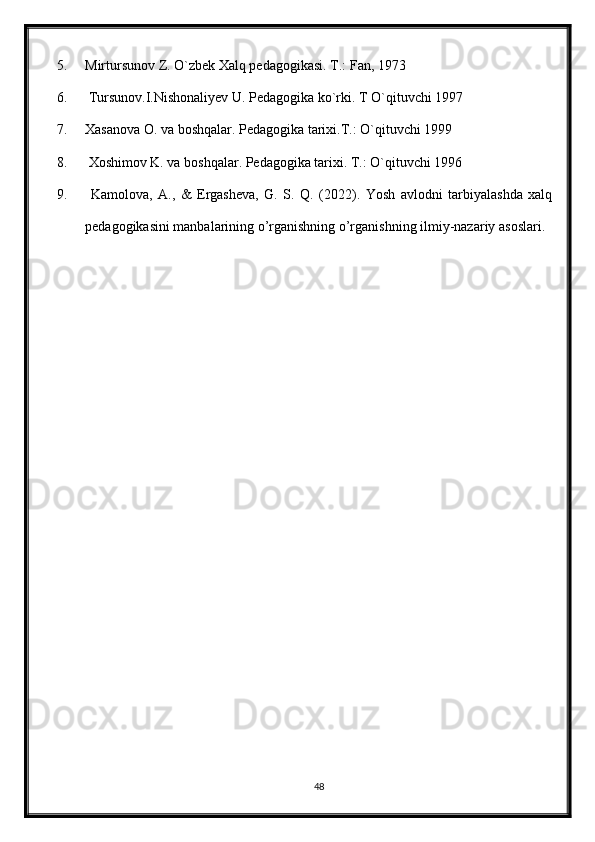 5. Mirtursunov Z. O`zbek Xalq pedagogikasi. T.: Fan, 1973
6.  Tursunov.I.Nishonaliyev U. Pedagogika ko`rki. T O`qituvchi 1997
7. Xasanova O. va boshqalar. Pedagogika tarixi.T.: O`qituvchi 1999
8.  Xoshimov K. va boshqalar. Pedagogika tarixi. T.: O`qituvchi 1996
9.   Kamolova,   A.,   &   Ergasheva,   G.   S.   Q.   (2022).   Yosh   avlodni   tarbiyalashda   xalq
pedagogikasini manbalarining o’rganishning o’rganishning ilmiy-nazariy asoslari.
48 