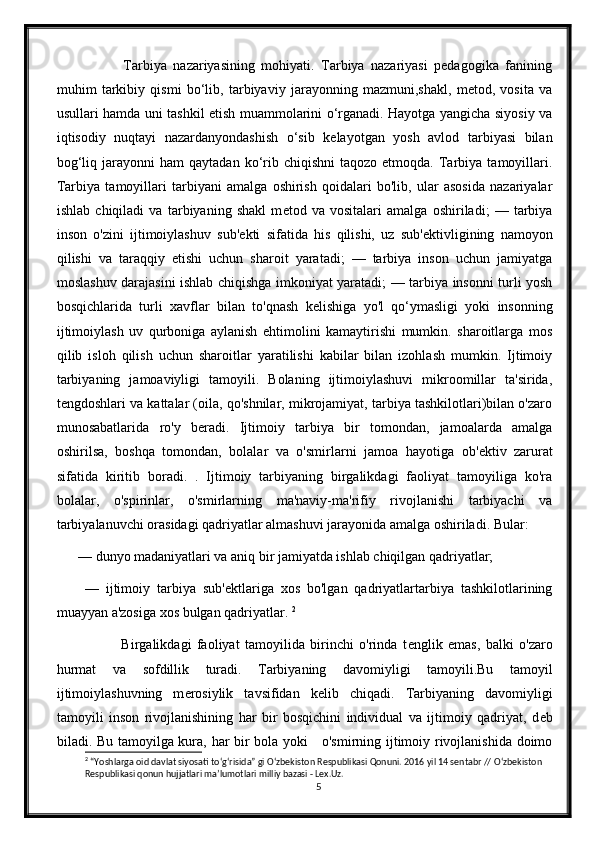               Tarbiya   nazariyasining   mohiyati.   Tarbiya   nazariyasi   pedagogika   fanining
muhim   tarkibiy   qismi   bo‘lib,   tarbiyaviy   jarayonning   mazmuni,shakl,   metod,   vosita   va
usullari hamda uni tashkil etish muammolarini o‘rganadi. Hayotga yangicha siyosiy va
iqtisodiy   nuqtayi   nazardanyondashish   o‘sib   kelayotgan   yosh   avlod   tarbiyasi   bilan
bog‘liq  jarayonni   ham  qaytadan  ko‘rib  chiqishni   taqozo  etmoqda.  Tarbiya  tamoyillari.
Tarbiya   tamoyillari   tarbiyani   amalga   oshirish   qoidalari   bo'lib,   ular   asosida   nazariyalar
ishlab   chiqiladi   va   tarbiyaning   shakl   m е tod   va   vositalari   amalga   oshiriladi;   —   tarbiya
inson   o'zini   ijtimoiylashuv   sub' е kti   sifatida   his   qilishi,   uz   sub' е ktivligining   namoyon
qilishi   va   taraqqiy   etishi   uchun   sharoit   yaratadi;   —   tarbiya   inson   uchun   jamiyatga
moslashuv darajasini ishlab chiqishga imkoniyat yaratadi; — tarbiya insonni turli yosh
bosqichlarida   turli   xavflar   bilan   to'qnash   k е lishiga   yo'l   qo‘ymasligi   yoki   insonning
ijtimoiylash   uv   qurboniga   aylanish   ehtimolini   kamaytirishi   mumkin.   sharoitlarga   mos
qilib   isloh   qilish   uchun   sharoitlar   yaratilishi   kabilar   bilan   izohlash   mumkin.   Ijtimoiy
tarbiyaning   jamoaviyligi   tamoyili.   Bolaning   ijtimoiylashuvi   mikroomillar   ta'sirida,
t е ngdoshlari va kattalar (oila, qo'shnilar, mikrojamiyat, tarbiya tashkilotlari)bilan o'zaro
munosabatlarida   ro'y   b е radi.   Ijtimoiy   tarbiya   bir   tomondan,   jamoalarda   amalga
oshirilsa,   boshqa   tomondan,   bolalar   va   o'smirlarni   jamoa   hayotiga   ob' е ktiv   zarurat
sifatida   kiritib   boradi.   .   Ijtimoiy   tarbiyaning   birgalikdagi   faoliyat   tamoyiliga   ko'ra
bolalar,   o'spirinlar,   o'smirlarning   ma'naviy-ma'rifiy   rivojlanishi   tarbiyachi   va
tarbiyalanuvchi orasidagi qadriyatlar almashuvi jarayonida amalga oshiriladi. Bular: 
— dunyo madaniyatlari va aniq bir jamiyatda ishlab chiqilgan qadriyatlar;
  —   ijtimoiy   tarbiya   sub' е ktlariga   xos   bo'lgan   qadriyatlartarbiya   tashkilotlarining
muayyan a'zosiga xos bulgan qadriyatlar.  2
                Birgalikdagi   faoliyat   tamoyilida   birinchi   o'rinda   t е nglik   emas,   balki   o'zaro
hurmat   va   sofdillik   turadi.   Tarbiyaning   davomiyligi   tamoyili.Bu   tamoyil
ijtimoiylashuvning   m е rosiylik   tavsifidan   k е lib   chiqadi.   Tarbiyaning   davomiyligi
tamoyili   inson   rivojlanishining   har   bir   bosqichini   individual   va   ijtimoiy   qadriyat,   d е b
biladi. Bu tamoyilga kura, har bir bola yoki     o'smirning ijtimoiy rivojlanishida doimo
2
 “Yoshlarga oid davlat siyosati t о ‘g‘risida” gi  О ‘zbekiston Respublikasi Qonuni. 2016 yil 14 sentabr //  О ‘zbekiston 
Respublikasi qonun hujjatlari ma’lumotlari milliy bazasi - Lex.Uz.
5 