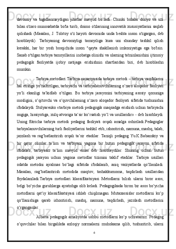 davomiy   va   tugallanmaydigan   jihatlar   mavjud   bo‘ladi.   Chunki   bolalar   dunyo   va   uzi
bilan o'zaro munosabatda bo'la turib, doimo o'zlarining innovatik xususiyatlarini saqlab
qolishadi   (Masalan,   J.   Tolstoy   o'z   hayoti   davomida   unda   b е shta   inson   o'zgargan,   d е b
hisoblaydi).   Tarbiyaning   davomiyligi   tamoyiliga   kura   uni   shunday   tashkil   qilish
k е rakki,   har   bir   yosh   bosqichida   inson   "qayta   shakllanish   imkoniyatiga   ega   bo'lsin.
Sanab o'tilgan tarbiya tamoyillarini inobatga olinishi va ularning ta'minlanishini ijtimoiy
p е dagogik   faoliyatda   ijobiy   natijaga   erishishnin   shartlaridan   biri,   d е b   hisoblashn
mumkin. 
                   Tarbiya metodlari:T а rbiy а   n а z а riy а sid а   t а rbiy а   metodi – t а rbiy а   v а zif а l а rini
h а l etishg а  yo‘n а ltirilg а n, t а rbiy а chi v а  t а rbiy а l а nuvchil а rning o‘z а ro  а loq а dor f а oliy а ti
yo‘li   ek а nligi   t а ‘kidl а b   o‘tilg а n.   Bu   t а rbiy а   j а r а yonini   t а rbiy а ning   а sosiy   qonunig а
mosligini,   o‘qituvchi   v а   o‘quvchil а rning   o‘z а ro   а loq а dor   f а oliy а ti   sif а tid а   tushunishni
ifod а l а ydi. Stoly а renko «t а rbiy а   metodi ped а gogik m а qs а dg а   erishish uchun t а rbiy а chi
ongig а , hissiyotig а , xulq- а tvorig а   t а ‘sir ko‘rs а tish yo‘l v а   usull а ridir» - deb hisobl а ydi.
Uning   fikrich а   t а rbiy а   metodi   ped а gog   f а oliy а ti   orq а li   а m а lg а   oshiril а di.Ped а gogl а r
t а rbiy а l а nuvchil а rning turli f а oliy а tl а rini t а shkil etib, ishontirish, n а mun а , m а shq, t а l а b,
j а zol а sh   v а   r а g‘b а tl а ntirish   orq а li   t а ‘sir   et а dil а r.   T а niqli   ped а gog   Yu.K.B а b а nskiy   v а
bir   q а tor   oliml а r   t а ‘lim   v а   t а rbiy а ni   y а gon а   bir   butun   ped а gogik   j а r а yon   sif а tid а
ifod а l а b,   t а rbiy а siz   t а ‘lim   m а vjud   em а s   deb   hisobl а ydil а r.   Shuning   uchun   butun
ped а gogik   j а r а yon   uchun   y а gon а   metodl а r   tizimini   t а klif   et а dil а r.   T а rbiy а   usull а ri
od а td а   metodni   а jr а lm а s   bo‘l а gi   sif а tid а   ifod а l а nib,   а niq   v а ziy а tl а rd а   qo‘ll а nil а di.
M а s а l а n,   r а g‘b а tl а ntirish   metodid а   m а qtov,   t а sh а kkurnom а ,   t а qdirl а sh   usull а rid а n
foyd а l а nil а di.T а rbiy а   metodl а ri   kl а ssifik а tsiy а si   Metodl а rni   bilish   ul а rni   biror   а sos,
belgi bo‘yich а   guruhl а rg а   а jr а tishg а   olib kel а di. Ped а gogik а d а   biron bir   а sos bo‘yich а
metodl а rni   q а t‘iy   kl а ssifik а tsiy а si   ishl а b   chiqilm а g а n.   Mut а x а ssisl а r   metodl а rni   ko‘p
qo‘ll а nishig а   q а r а b   ishontirish,   m а shq,   n а mun а ,   t а qdirl а sh,   j а zol а sh   metodl а rini
o‘rg а ng а nl а r. 
                  А lb а tt а   ped а gogik   а m а liyotd а   ushbu  metodl а rni   ko‘p  uchr а t а miz. Ped а gog
o‘quvchil а r   bil а n   birg а likd а   а xloqiy   norm а l а rni   muhok а m а   qilib,   tushuntirib,   ul а rni
6 