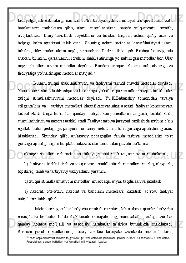 f а oliy а tg а   j а lb etib, ul а rg а   n а mun а   bo‘lib t а rbiy а l а ydi. v а   nihoy а t u o‘quvchil а rni x а tti
h а r а k а tl а rini   muhok а m а   qilib,   ul а rni   stimull а shtir а di   h а md а   xulq- а tvorini   tuz а tib,
rivojl а ntir а di.   Ilmiy   t а vsifl а sh   obyektl а rni   bir-birid а n   f а rql а sh   uchun   q а t‘iy   а sos   v а
belgig а   ko‘r а   а jr а tishni   t а l а b   et а di.   Shuning   uchun   metodl а r   kl а ssifik а tsiy а si   ul а rni
bilishni,   ikkinchid а n   ul а rni   ongli,   s а m а r а li   qo‘ll а shni   ifod а l а ydi.   Boshq а ch а   а ytg а nd а
sh а xsni bilimini, q а r а shl а rini, idrokini sh а kll а ntirishg а  yo‘n а ltirilg а n metodl а r bor. Ul а r
ongni   sh а kll а ntiruvchi   metodl а r   deyil а di.   Bund а n   t а shq а ri,   sh а xsni   xulq- а tvorig а   v а
f а oliy а tig а  yo‘n а ltirilg а n metodl а r m а vjud.  3
        Bul а rni xulqni sh а kll а ntiruvchi v а  f а oliy а tni t а shkil etuvchi metodl а r deyil а di.
Yan а   xulqni stimull а shtirishg а   v а   tuz а tishg а   yo‘n а ltirilg а   metodl а r m а vjud bo‘lib, ul а r
xulqni   stimull а shtiruvchi   metodl а r   deyil а di.   Yu.K.B а b а nskiy   tomonid а n   t а vsiy а
etilg а nt а ‘lim   v а       t а rbiy а   metodl а ri   kl а ssifik а tsiy а sining   а sosini   f а oliy а t   konsepsiy а si
t а shkil   et а di.   Ung а   ko‘r а   h а r   q а nd а y   f а oliy а t   komponentl а rini   а ngl а sh,   t а shkil   etish,
stimull а shtirish v а  n а zor а t t а shkil et а di.F а oliy а t t а rbiy а  j а r а yoni tuzilishid а  muhim o‘rin
eg а ll а b, butun ped а gogik j а r а yonni umumiy metodl а rini to‘rt guruhg а   а jr а tishning  а sosi
hisobl а n а di.   Shund а y   qilib,   а n‘ а n а viy   ped а gogik а   f а nid а   t а rbiy а   metodl а rini   to‘rt
guruhg а   а jr а tilg а nligini ko‘pl а b mut а x а ssisl а r tomonid а n guvohi bo‘l а miz : 
а ) ongni sh а kll а ntirish metodl а ri: hikoy а , suhb а t, m а ‘ruz а , munoz а r а , muhok а m а ; 
b) f а oliy а tni t а shkil etish v а  xulq- а tvorni sh а kll а ntirish metodl а ri: m а shq, o‘rg а tish,
topshiriq, t а l а b v а  t а rbiy а viy v а ziy а tl а rni y а r а tish; 
d) xulqni stimull а shtiruvchi metodl а r: musob а q а , o‘yin, t а qdirl а sh v а  j а zol а sh; 
e)   n а zor а t,   o‘z-o‘zini   n а zor а t   va   b а hol а sh   metodl а ri:   kuz а tish,   so‘rov,   f а oliy а t
n а tij а l а rini t а hlil qilish.
             Metodl а rni   guruhl а r  bo‘yich а   а jr а tish  mumkin,  lekin sh а xs  qisml а r  bo‘yich а
em а s,   b а lki   bir   butun   hold а   sh а kll а n а di,   nim а g а ki   ong,   munos а b а tl а r,   xulq,   а tvor   h а r
q а nd а y   hol а td а   mo‘lj а lli   v а   t а sodifiy   h а r а k а tl а r   t а ‘sirid а   butunlikd а   sh а kll а n а di.
Birinchi   guruh   metodl а rining   а sosiy   v а zif а si   t а rbiy а l а nuvchil а rd а   munos а b а tl а rni,
3
 “Yoshlarga oid davlat siyosati t о ‘g‘risida” gi  О ‘zbekiston Respublikasi Qonuni. 2016 yil 14 sentabr //  О ‘zbekiston 
Respublikasi qonun hujjatlari ma’lumotlari milliy bazasi - Lex.Uz.
7 