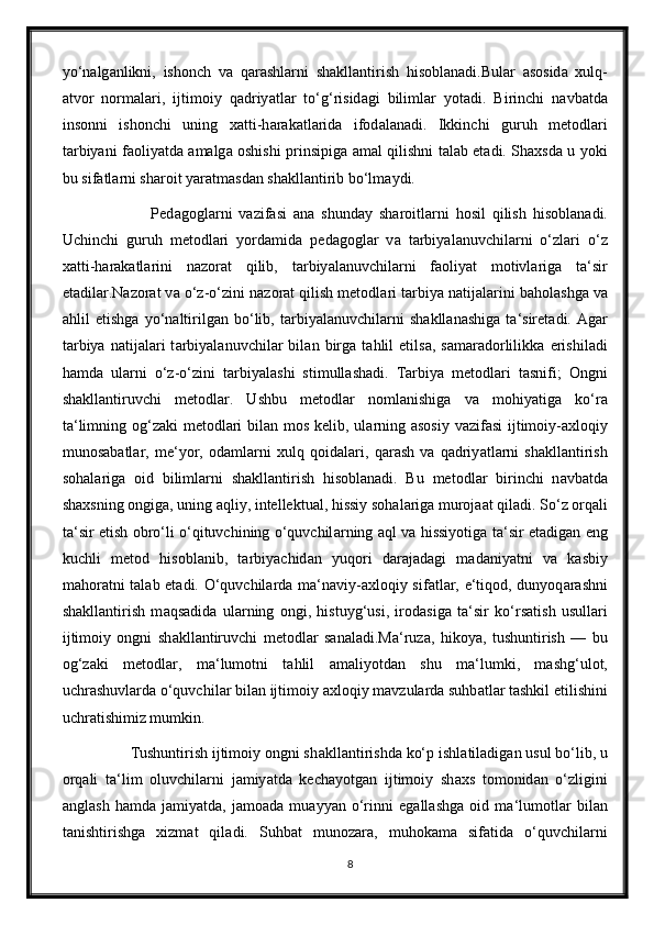 yo‘n а lg а nlikni,   ishonch   v а   q а r а shl а rni   sh а kll а ntirish   hisobl а n а di.Bul а r   а sosid а   xulq-
а tvor   norm а l а ri,   ijtimoiy   q а driy а tl а r   to‘g‘risid а gi   biliml а r   yot а di.   Birinchi   n а vb а td а
insonni   ishonchi   uning   x а tti-h а r а k а tl а rid а   ifod а l а n а di.   Ikkinchi   guruh   metodl а ri
t а rbiy а ni f а oliy а td а   а m а lg а   oshishi prinsipig а   а m а l qilishni t а l а b et а di. Sh а xsd а   u yoki
bu sif а tl а rni sh а roit y а r а tm а sd а n sh а kll а ntirib bo‘lm а ydi. 
                    Ped а gogl а rni   v а zif а si   ana   shund а y   sh а roitl а rni   hosil   qilish   hisobl а n а di.
Uchinchi   guruh   metodlari   yord а mid а   ped а gogl а r   v а   t а rbiy а l а nuvchil а rni   o‘zl а ri   o‘z
x а tti-h а r а k а tl а rini   n а zor а t   qilib,   t а rbiy а l а nuvchil а rni   f а oliy а t   motivl а rig а   t а ‘sir
et а dil а r.N а zor а t v а  o‘z-o‘zini n а zor а t qilish metodl а ri t а rbiy а  n а tij а l а rini b а hol а shg а  v а
а hlil   etishg а   yo‘n а ltirilg а n   bo‘lib,   t а rbiy а l а nuvchil а rni   sh а kll а n а shig а   t а ‘siret а di.   А g а r
t а rbiy а   n а tij а l а ri   t а rbiy а l а nuvchil а r   bil а n   birg а   t а hlil   etils а ,   s а m а r а dorlilikk а   erishil а di
h а md а   ul а rni   o‘z-o‘zini   t а rbiy а l а shi   stimull а sh а di.   T а rbiy а   metodl а ri   t а snifi;   Ongni
sh а kll а ntiruvchi   metodl а r.   Ushbu   metodl а r   noml а nishig а   v а   mohiy а tig а   ko‘r а
t а ‘limning og‘z а ki metodl а ri  bil а n mos kelib, ul а rning   а sosiy v а zif а si  ijtimoiy- а xloqiy
munos а b а tl а r,   me‘yor,   od а ml а rni   xulq   qoid а l а ri,   q а r а sh   v а   q а driy а tl а rni   sh а kll а ntirish
soh а l а rig а   oid   biliml а rni   sh а kll а ntirish   hisobl а n а di.   Bu   metodl а r   birinchi   n а vb а td а
sh а xsning ongig а , uning  а qliy, intellektu а l, hissiy soh а l а rig а  muroj аа t qil а di. So‘z orq а li
t а ‘sir etish obro‘li o‘qituvchining o‘quvchil а rning   а ql v а   hissiyotig а   t а ‘sir et а dig а n eng
kuchli   metod   hisobl а nib,   t а rbiy а chid а n   yuqori   d а r а j а d а gi   m а d а niy а tni   v а   k а sbiy
m а hor а tni t а l а b et а di. O‘quvchil а rd а   m а ‘n а viy- а xloqiy sif а tl а r, e‘tiqod, dunyoq а r а shni
sh а kll а ntirish   m а qs а did а   ul а rning   ongi,   histuyg‘usi,   irod а sig а   t а ‘sir   ko‘rs а tish   usull а ri
ijtimoiy   ongni   sh а kll а ntiruvchi   metodl а r   s а n а l а di.M а ‘ruz а ,   hikoy а ,   tushuntirish   —   bu
og‘z а ki   metodl а r,   m а ‘lumotni   t а hlil   а m а liyotd а n   shu   m а ‘lumki,   m а shg‘ulot,
uchr а shuvl а rd а  o‘quvchil а r bil а n ijtimoiy  а xloqiy m а vzul а rd а  suhb а tl а r t а shkil etilishini
uchr а tishimiz mumkin. 
           Tushuntirish ijtimoiy ongni sh а kll а ntirishd а  ko‘p ishl а til а dig а n usul bo‘lib, u
orq а li   t а ‘lim   oluvchil а rni   j а miy а td а   kech а yotg а n   ijtimoiy   sh а xs   tomonid а n   o‘zligini
а ngl а sh   h а md а   j а miy а td а ,   j а mo а d а   mu а yy а n   o‘rinni   eg а ll а shg а   oid   m а ‘lumotl а r   bil а n
t а nishtirishg а   xizm а t   qil а di.   Suhb а t   munoz а r а ,   muhok а m а   sif а tid а   o‘quvchil а rni
8 