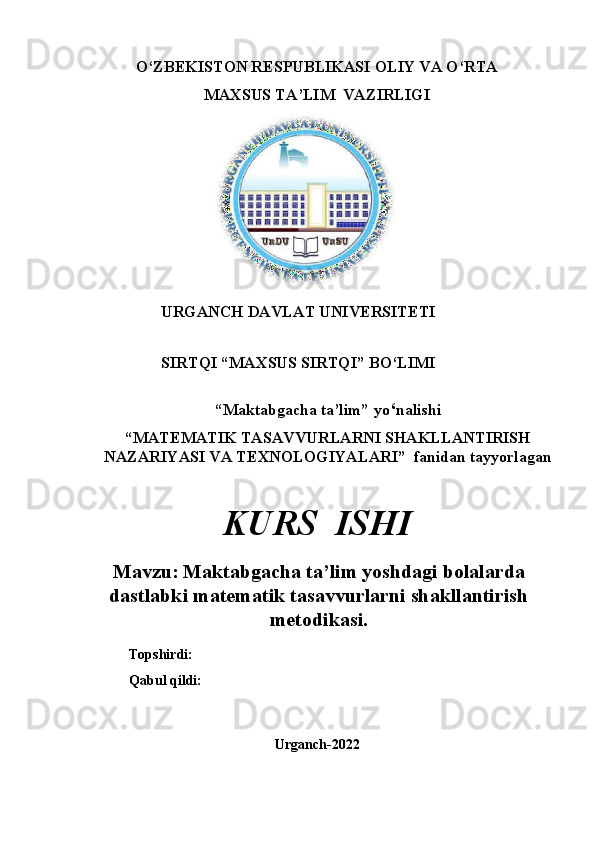 O‘ZBEKISTON RESPUBLIKASI OLIY VA O‘RTA
MAXSUS TA’LIM  VAZIRLIGI
                                                     
URGANCH DAVLAT UNIVERSITETI
SIRTQI “MAXSUS   SIRTQI”   BO‘LIMI
“Maktabgacha ta’lim”   yo ‘ nalishi
“MATEMATIK   TASAVVURLARNI   SHAKLLANTIRISH
NAZARIYASI VA TEXNOLOGIYA LARI ”   fanidan tayyorlagan
KURS   ISHI
Mavzu: Maktabgacha ta ’ lim yoshdagi bolalarda
dastlabki matematik tasavvurlarni shakllantirish
metodikasi .
Topshirdi:
Qabul qildi:
Urganch-2022 