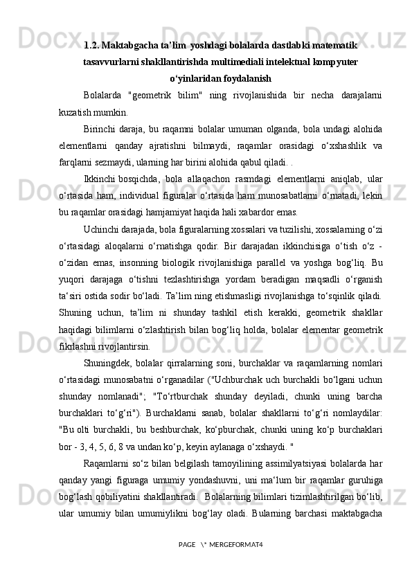 1.2.  Maktabgacha ta’lim  yoshdagi bolalarda dastlabki matematik
tasavvurlarni shakllantirishda multimediali intelektual kompyuter
o‘yinlaridan foydalanish
Bolalarda   "geometrik   bilim"   ning   rivojlanishida   bir   necha   darajalarni
kuzatish mumkin.
Birinchi   daraja,   bu   raqamni   bolalar   umuman   olganda,   bola   undagi   alohida
elementlarni   qanday   ajratishni   bilmaydi,   raqamlar   orasidagi   o‘xshashlik   va
farqlarni sezmaydi, ularning har birini alohida qabul qiladi. .
Ikkinchi   bosqichda ,   bola   allaqachon   rasmdagi   elementlarni   aniqlab,   ular
o‘rtasida   ham,   individual   figuralar   o‘rtasida   ham   munosabatlarni   o‘rnatadi,   lekin
bu raqamlar  orasidagi hamjamiyat haqida hali xabardor emas.
Uchinchi darajada, bola figuralarning xossalari va tuzilishi, xossalarning o‘zi
o‘rtasidagi   aloqalarni   o‘rnatishga   qodir.   Bir   darajadan   ikkinchisiga   o‘tish   o‘z   -
o‘zidan   emas,   insonning   biologik   rivojlanishiga   parallel   va   yoshga   bog ‘ liq.   Bu
yuqori   darajaga   o‘tishni   tezlashtirishga   yordam   beradigan   maqsadli   o‘rganish
ta ‘ siri ostida sodir bo‘ladi. Ta’lim ning etishmasligi rivojlanishga to‘sqinlik qiladi.
Shuning   uchun,   ta’lim   ni   shunday   tashkil   etish   kerakki,   geometrik   shakllar
haqidagi   bilimlarni   o‘zlashtirish   bilan   bog ‘ liq   holda,   bolalar   elementar   geometrik
fikrlashni rivojlantirsin.
Shuningdek,   bolalar   qirralarning   soni,   burchaklar   va   raqamlarning   nomlari
o‘rtasidagi   munosabatni  o‘rganadilar  ("Uchburchak  uch  burchakli  bo‘lgani   uchun
shunday   nomlanadi";   "To‘rtburchak   shunday   deyiladi,   chunki   uning   barcha
burchaklari   to‘g ‘ ri").   Burchaklarni   sanab,   bolalar   shakllarni   to‘g ‘ ri   nomlaydilar:
"Bu   olti   burchakli ,   bu   beshburchak,   ko‘pburchak,   chunki   uning   ko‘p   burchaklari
bor - 3, 4, 5, 6, 8 va undan ko‘p, keyin aylanaga o‘xshaydi. "
Raqamlarni   so‘z bilan  belgilash  tamoyilining assimilyatsiyasi  bolalarda  har
qanday   yangi   figuraga   umumiy   yondashuvni,   uni   ma ‘ lum   bir   raqamlar   guruhiga
bog ‘ lash qobiliyatini shakllantiradi.   Bolalarning bilimlari tizimlashtirilgan bo‘lib,
ular   umumiy   bilan   umumiylikni   bog ‘ lay   oladi.   Bularning   barchasi   maktabgacha
PAGE   \* MERGEFORMAT4 