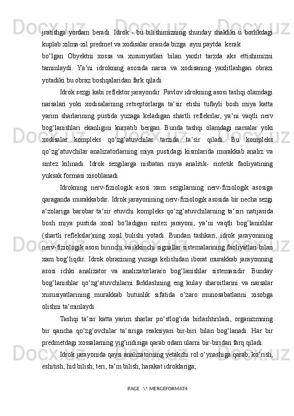 jratishga   yordam   beradi.   Idrok   -   bu   bilishimizning   shunday   shakliki   u   borlikdagi
kuplab xilma-xil predmet va xodisalar orasida bizga  ayni paytda  kerak
bo‘lgan   Obyektni   xossa   va   xususiyatlari   bilan   yaxlit   tarzda   aks   ettishimizni
taminlaydi.   Ya‘ni   idrokning   asosida   narsa   va   xodisaning   yaxlitlashgan   obrazi
yotadiki bu obraz boshqalaridan fark qiladi.
Idrok sezgi kabi reflektor jarayondir. Pavlov idrokning asosi tashqi olamdagi
narsalari   yoki   xodisalarning   retseptorlarga   ta ‘ sir   etishi   tufayli   bosh   miya   katta
yarim   sharlarining   pustida   yuzaga   keladigan   shartli   reflekslar,   ya ‘ ni   vaqtli   nerv
bog‘lanishlari   ekanligini   kursatib   bergan.   Bunda   tashqi   olamdagi   narsalar   yoki
xodisalar   kompleks   qo‘zg‘atuvchilar   tarzida   ta ‘ sir   qiladi.   Bu   kompleks
qo‘zg‘atuvchilar   analizatorlarning   miya   pustidagi   kismlarida   murakkab   analiz   va
sintez   kilinadi.   Idrok   sezgilarga   nisbatan   miya   analitik-   sintetik   faoliyatining
yuksak formasi xisoblanadi.
Idrokning   nerv-fiziologik   asosi   xam   sezgilarning   nerv-fiziologik   asosiga
qaraganda murakkabdir. Idrok jarayonining nerv-fiziologik asosida bir necha sezgi
a ‘ zolariga   barobar   ta ‘ sir   etuvchi   kompleks   qo‘zg‘atuvchilarning   ta ‘ siri   natijasida
bosh   miya   pustida   xosil   bo‘ladigan   sintez   jarayoni,   ya ‘ ni   vaqtli   bog‘lanishlar
(shartli   reflekslar)ning   xosil   bulishi   yotadi.   Bundan   tashkari,   idrok   jarayonining
nerv-fiziologik asosi birinchi va ikkinchi signallar sistemalarining faoliyatlari bilan
xam   bog‘liqdir.   Idrok   obrazining   yuzaga   kelishidan   iborat   murakkab   jarayonning
asosi   ichki   analizator   va   analizatorlararo   bog‘lanishlar   sistemasidir.   Bunday
bog‘lanishlar   qo‘zg‘atuvchilarni   farklashning   eng   kulay   sharoitlarini   va   narsalar
xususiyatlarining   murakkab   butunlik   sifatida   o‘zaro   munosabatlarini   xisobga
olishni ta ‘ minlaydi.
Tashqi   ta ‘ sir   katta   yarim   sharlar   po‘stlog‘ida   birlashtiriladi,   organizmning
bir   qancha   qo‘zg‘ovchilar   ta ‘ siriga   reaksiyasi   bir-biri   bilan   bog‘lanadi.   Har   bir
predmetdagi xossalarning yig‘indisiga qarab odam ularni bir-biridan farq qiladi.
Idrok jarayonida qaysi analizatorning yetakchi rol o‘ynashiga qarab; ko‘rish,
eshitish, hid bilish, teri, ta ‘ m bilish, harakat idroklariga;
PAGE   \* MERGEFORMAT4 