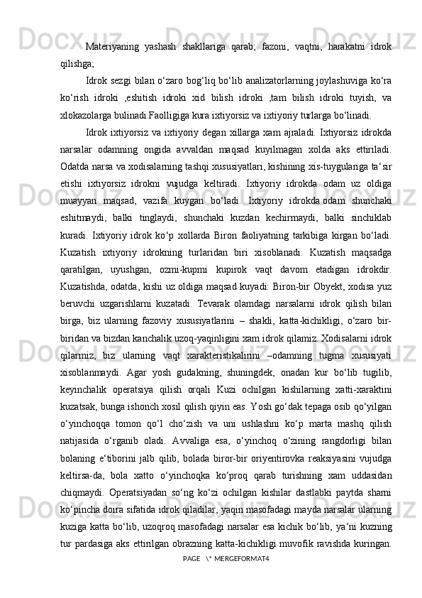 Materiyaning   yashash   shakllariga   qarab;   fazoni,   vaqtni,   harakatni   idrok
qilishga;
Idrok sezgi   bilan o‘zaro bog‘liq bo‘lib analizatorlarning joylashuviga  ko‘ra
ko‘rish   idroki   ,eshitish   idroki   xid   bilish   idroki   ,tam   bilish   idroki   tuyish,   va
xlokazolarga bulinadi.Faolligiga kura ixtiyorsiz va ixtiyoriy turlarga bo‘linadi.
Idrok  ixtiyorsiz   va   ixtiyoriy  degan   xillarga  xam   ajraladi.  Ixtiyorsiz   idrokda
narsalar   odamning   ongida   avvaldan   maqsad   kuyilmagan   xolda   aks   ettiriladi.
Odatda narsa va xodisalarning tashqi xususiyatlari, kishining xis-tuygulariga ta ‘ sir
etishi   ixtiyorsiz   idrokni   vujudga   keltiradi.   Ixtiyoriy   idrokda   odam   uz   oldiga
muayyan   maqsad,   vazifa   kuygan   bo‘ladi.   Ixtiyoriy   idrokda   odam   shunchaki
eshitmaydi ,   balki   tinglaydi,   shunchaki   kuzdan   kechirmaydi,   balki   sinchiklab
kuradi.   Ixtiyoriy   idrok   ko ‘ p   xollarda   Biron   faoliyatning   tarkibiga   kirgan   bo‘ladi.
Kuzatish   ixtiyoriy   idrokning   turlaridan   biri   xisoblanadi.   Kuzatish   maqsadga
qaratilgan,   uyushgan,   ozmi-kupmi   kupirok   vaqt   davom   etadigan   idrokdir.
Kuzatishda, odatda, kishi uz oldiga maqsad kuyadi: Biron-bir Obyekt, xodisa yuz
beruvchi   uzgarishlarni   kuzatadi.   Tevarak   olamdagi   narsalarni   idrok   qilish   bilan
birga,   biz   ularning   fazoviy   xususiyatlarini   –   shakli,   katta-kichikligi,   o‘zaro   bir-
biridan va bizdan kanchalik uzoq-yaqinligini xam idrok qilamiz. Xodisalarni idrok
qilarmiz,   biz   ularning   vaqt   xarakteristikalirini   –odamning   tugma   xususiyati
xisoblanmaydi.   Agar   yosh   gudakning,   shuningdek,   onadan   kur   bo‘lib   tugilib,
keyinchalik   operatsiya   qilish   orqali   Kuzi   ochilgan   kishilarning   xatti-xaraktini
kuzatsak, bunga ishonch xosil qilish qiyin eas. Yosh go‘dak tepaga osib qo‘yilgan
o‘yinchoqqa   tomon   qo‘l   cho‘zish   va   uni   ushlashni   ko‘p   marta   mashq   qilish
natijasida   o‘rganib   oladi.   Avvaliga   esa,   o‘yinchoq   o‘zining   rangdorligi   bilan
bolaning   e ‘ tiborini   jalb   qilib,   bolada   biror-bir   oriyentirovka   reaksiyasini   vujudga
keltirsa-da,   bola   xatto   o‘yinchoqka   ko‘proq   qarab   turishning   xam   uddasidan
chiqmaydi.   Operatsiyadan   so‘ng   ko‘zi   ochilgan   kishilar   dastlabki   paytda   sharni
ko‘pincha doira sifatida idrok qiladilar, yaqin masofadagi mayda narsalar ularning
kuziga katta bo‘lib, uzoqroq masofadagi  narsalar esa kichik bo‘lib, ya ‘ ni kuzning
tur   pardasiga  aks  ettirilgan  obrazning katta-kichikligi  muvofik ravishda  kuringan.
PAGE   \* MERGEFORMAT4 