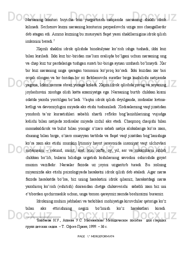 Narsaning   konturi   buyicha   kuz   yurgurtirish   natijasida   narsaning   shakli   idrok
kilinadi. Sechenov kuzni narsaning konturini paypaslovchi uziga xos changallardir
deb atagan edi. Ammo kuzning bu xususyaiti faqat yassi shakllarnigina idrok qilish
imkonini beradi. 5
Xajmli   shaklni   idrok   qilishda   binokulyaar   ko‘rish   ishga   tushadi,   ikki   kuz
bilan kuriladi. Ikki kuz bir-biridan ma ‘ lum oraliqda bo‘lgani uchun narsaning ung
va chap kuz tur pardalariga tushgan surati bir-biriga aynan uxshash bo‘lmaydi. Xar
bir   kuz   narsaning   unga   qaragan   tomonini   ko‘proq   ko‘radi.   Ikki   kuzdan   xar   biri
orqali olingan va bir-biridan bir oz farklanuvchi suratlar birga   kushilishi natijasida
yagona , lekin xamma obraz yuzaga keladi. Xajmi idrok qilishda yorug va soyaning
joylashuvini   xisobga   olish   katta   axamiyatga   ega.   Narsaning   burtib   chikkan   kismi
odatda yaxshi  yoritilgan bo‘ladi. Vaqtni idrok qilish deyilganda, xodisalar ketma-
ketligi va davomiyligini miyada aks etishi tushuniladi. Xodisalarning vaqt jixatidan
yondosh   ta ‘ sir   kursatishlari   sababli   shartli   refleks   bog‘lanishlarining   vujudga
kelishi   bilan   natijada   xodisalar   miyada   izchil   aks   etadi.   Chaqmoq   chaqishi   bilan
momakaldirok   va   bulut   bilan   yomgir   o‘zaro   sabab   natija   alokalariga   ko‘ra   xam,
shuning bilan birga, o‘zaro muayyan tartibda va faqat vaqt jixatdan bog‘lanishiga
ko‘ra   xam   aks   etishi   mumkin.Ijtimoiy   hayot   jarayonida   insoniyat   vaqt   ulchovlari
sistemasini   –   sekund,   minut,   soat,   kun,   xafta,   oy,   yil,   asr   va   xokazolarni   ishlab
chikkan   bo‘lib,   bularni   bilishga   urgatish   kishilarning   savodini   oshirishda   goyat
muxim   vazifadir.   Narsalar   fazoda   uz   joyini   uzgaritirb   turadi.   Bu   xolning
miyamizda aks etishi psixologiyada harakatni idrok qilish deb ataladi. Agar narsa
fazoda   harakatda   bo‘lsa,   biz   uning   harakatini   idrok   qilamiz,   harakatdagi   narsa
yaxshiroq   ko‘rish   (eshitish)   doirasidan   chetga   chikaverishi     sababli   xam   biz   uni
e ‘ tibordan qochirmaslik uchun, unga tomon qaraymiz xamda boshimizni buramiz.
Idrokning muhim jabhalari va tarkiblari mohiyatiga kiruvchilar qatoriga ko‘z
bilan   aks   ettirishning   negizi   bo‘lmish   ko‘z   harakatlari   kiradi.
5
Бикбаева   Н.У.,   Алиева   У.С.   Математика/   Методическое   пособие     для   старших
групп детских садов. – Т.: Офсет-Принт, 1999. – 36 с.
PAGE   \* MERGEFORMAT4 