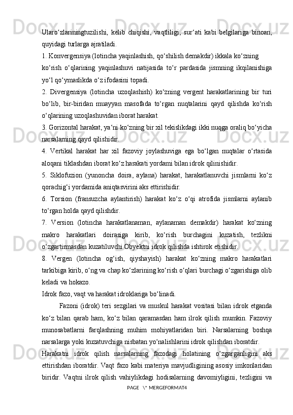 Ularo‘zlariningtuzilishi,   kelib   chiqishi,   vaqtliligi,   sur ‘ ati   kabi   belgilariga   binoan,
quyidagi turlarga ajratiladi.
1.  Konvergensiya (lotincha yaqinlashish, qo‘shilish demakdir) ikkala ko‘zning 
ko‘rish   o‘qlarining   yaqinlashuvi   natijasida   to‘r   pardasida   jismning   ikqilanishiga
yo‘l qo‘ymaslikda o‘z ifodasini topadi.
2.   Divergensiya   (lotincha   uzoqlashish)   ko‘zning   vergent   harakatlarining   bir   turi
bo‘lib,   bir-biridan   muayyan   masofada   to‘rgan   nuqtalarini   qayd   qilishda   ko‘rish
o‘qlarining uzoqlashuvidan iborat harakat.
3. Gorizontal harakat, ya ‘ ni ko‘zning bir xil tekislikdagi ikki nuqga oraliq bo‘yicha
narsalarning qayd qilishidir.
4.   Vertikal   harakat   har   xil   fazoviy   joylashuviga   ega   bo‘lgan   nuqtalar   o‘rtasida
aloqani tiklashdan iborat ko‘z harakati yordami bilan idrok qilinishidir.
5.   Siklofuzion   (yunoncha   doira,   aylana)   harakat,   harakatlanuvchi   jismlarni   ko‘z
qorachig‘i yordamida aniqtasvirini aks ettirishidir.
6.   Torsion   (fransuzcha   aylantirish)   harakat   ko‘z   o‘qi   atrofida   jismlarni   aylanib
to‘rgan holda qayd qilishdir.
7.   Version   (lotincha   harakatlanaman,   aylanaman   demakdir)   harakat   ko‘zning
makro   harakatlari   doirasiga   kirib,   ko‘rish   burchagini   kuzatish,   tezlikni
o‘zgartirmasdan kuzatiluvchi Obyektni idrok qilishda ishtirok etishidir.
8.   Vergen   (lotincha   og‘ish,   qiyshayish)   harakat   ko‘zning   makro   harakatlari
tarkibiga kirib, o‘ng va chap ko‘zlarining ko‘rish o‘qlari burchagi o‘zgarishiga olib
keladi va hokazo.
Idrok fazo, vaqt va harakat idroklariga bo‘linadi.
Fazoni  (idrok)   teri   sezgilari  va  muskul   harakat  vositasi   bilan idrok etganda
ko‘z   bilan   qarab   ham,   ko‘z   bilan   qaramasdan   ham   ilrok   qilish   mumkin.   Fazoviy
munosabatlarni   farqlashning   muhim   mohiyatlaridan   biri.   Narsalarning   boshqa
narsalarga yoki kuzatuvchiga nisbatan yo‘nalishlarini idrok qilishdan iboratdir.
Harakatni   idrok   qilish   narsalarning   fazodagi   holatining   o‘zgarganligini   aks
ettirishdan iboratdir. Vaqt fazo kabi materiya mavjudligining asosiy imkonlaridan
biridir.   Vaqtni   ilrok   qilish   vahiylikdagi   hodisalarning   davomiyligini,   tezligini   va
PAGE   \* MERGEFORMAT4 