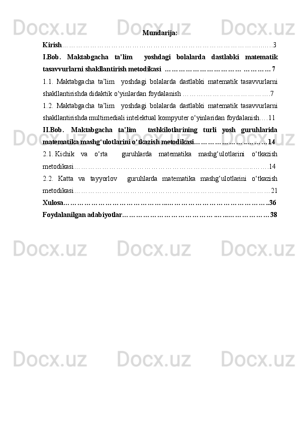 Mundarija:
Kirish …………………………………………………………………………..…..3
I.Bob.   Maktabgacha   ta’lim     yoshdagi   bolalarda   dastlabki   matematik
tasavvurlarni shakllantirish metodikasi  ……………………………   …………7
1.1.   Maktabgacha   ta’lim     yoshdagi   bolalarda   dastlabki   matematik   tasavvurlarni
shakllantirishda didaktik o‘yinlardan foydalanish ……….……………………….7
1.2.   Maktabgacha   ta’lim     yoshdagi   bolalarda   dastlabki   matematik   tasavvurlarni
shakllantirishda multimediali intelektual kompyuter o‘yinlaridan foydalanish….11
II. Bob.     Maktabgacha   ta’lim     tashkilotlarining   turli   yosh   guruhlarida
matematika mashg‘ulotlarini o‘tkazish metodikasi………………… .. ………14
2.1.   Kichik   va   o‘rta     guruhlarda   matematika   mashg‘ulotlarini   o‘tkazish
metodikasi…………………………………………………………………..…….14
2.2.   Katta   va   tayyorlov     guruhlarda   matematika   mashg‘ulotlarini   o‘tkazish
metodikasi…………………………………………………………………………21
Xulosa…………………………………… ... ……………………………………..36
Foydalanilgan adabiyotlar………………………………… . …...………………38 