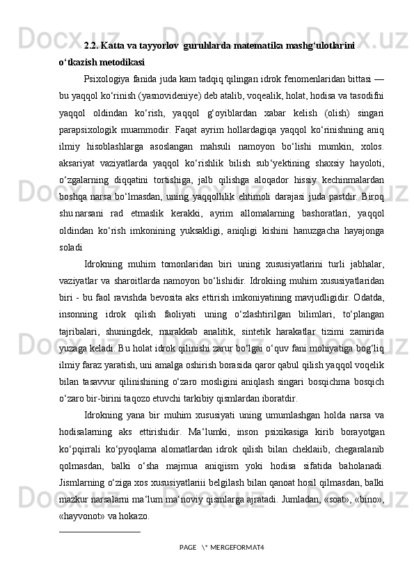 2.2. Katta va tayyorlov  guruhlarda matematika mashg‘ulotlarini 
o‘tkazish metodikasi
Psixologiya fanida juda kam tadqiq qilingan idrok fenomenlaridan bittasi —
bu yaqqol ko‘rinish (yasnovideniye) deb atalib, voqealik, holat, hodisa va tasodifni
yaqqol   oldindan   ko‘rish,   yaqqol   g‘oyiblardan   xabar   kelish   (olish)   singari
parapsixologik   muammodir.   Faqat   ayrim   hollardagiqa   yaqqol   ko‘rinishning   aniq
ilmiy   hisoblashlarga   asoslangan   mahsuli   namoyon   bo‘lishi   mumkin,   xolos.
aksariyat   vaziyatlarda   yaqqol   ko‘rishlik   bilish   sub ‘ yektining   shaxsiy   hayoloti,
o‘zgalarning   diqqatini   tortishiga,   jalb   qilishga   aloqador   hissiy   kechinmalardan
boshqa   narsa   bo‘lmasdan,   uning   yaqqollilik   ehtimoli   darajasi   juda   pastdir.   Biroq
shu   narsani   rad   etmaslik   kerakki ,   ayrim   allomalarning   bashoratlari,   yaqqol
oldindan   ko‘rish   imkonining   yuksakligi,   aniqligi   kishini   hanuzgacha   hayajonga
soladi
Idrokning   muhim   tomonlaridan   biri   uning   xususiyatlarini   turli   jabhalar,
vaziyatlar   va   sharoitlarda   namoyon   bo‘lishidir.   Idrokiing   muhim   xususiyatlaridan
biri - bu faol ravishda bevosita aks ettirish imkoniyatining mavjudligidir. Odatda,
insonning   idrok   qilish   faoliyati   uning   o‘zlashtirilgan   bilimlari,   to‘plangan
tajribalari,   shuningdek,   murakkab   analitik,   sintetik   harakatlar   tizimi   zamirida
yuzaga keladi. Bu holat idrok qilinishi zarur bo‘lgai o‘quv fani mohiyatiga bog‘liq
ilmiy faraz yaratish, uni amalga oshirish borasida qaror qabul qilish yaqqol voqelik
bilan   tasavvur   qilinishining   o‘zaro   mosligini   aniqlash   singari   bosqichma   bosqich
o‘zaro bir-birini taqozo etuvchi tarkibiy qismlardan iboratdir.
Idrokning   yana   bir   muhim   xususiyati   uning   umumlashgan   holda   narsa   va
hodisalarning   aks   ettirishidir.   Ma ‘ lumki,   inson   psixikasiga   kirib   borayotgan
ko‘pqirrali   ko‘pyoqlama   alomatlardan   idrok   qilish   bilan   cheklaiib,   chegaralanib
qolmasdan,   balki   o‘sha   majmua   aniqjism   yoki   hodisa   sifatida   baholanadi.
Jismlarning o‘ziga xos xususiyatlariii belgilash bilan qanoat hosil qilmasdan, balki
mazkur narsalarni ma ‘ lum ma ‘ noviy qismlarga ajratadi. Jumladan, «soat», «bino»,
«hayvonot» va hokazo.
PAGE   \* MERGEFORMAT4 