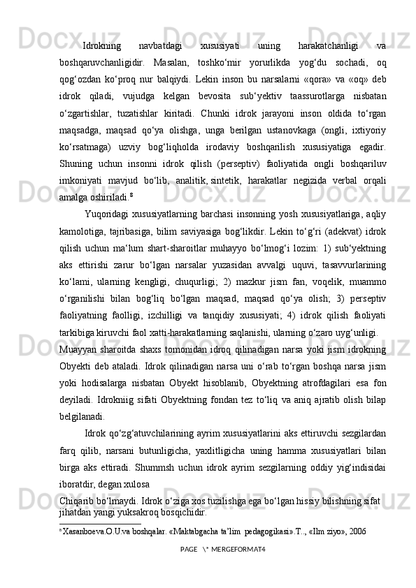 Idrokning   navbatdagi   xususiyati   uning   harakatchanligi   va
boshqaruvchanligidir.   Masalan,   toshko‘mir   yorurlikda   yog‘du   sochadi,   oq
qog‘ozdan   ko‘proq   nur   balqiydi.   Lekin   inson   bu   narsalarni   «qora»   va   «oq»   deb
idrok   qiladi,   vujudga   kelgan   bevosita   sub ‘ yektiv   taassurotlarga   nisbatan
o‘zgartishlar,   tuzatishlar   kiritadi.   Chunki   idrok   jarayoni   inson   oldida   to‘rgan
maqsadga,   maqsad   qo‘ya   olishga,   unga   berilgan   ustanovkaga   (ongli,   ixtiyoriy
ko‘rsatmaga)   uzviy   bog‘liqholda   irodaviy   boshqarilish   xususiyatiga   egadir.
Shuning   uchun   insonni   idrok   qilish   (perseptiv)   faoliyatida   ongli   boshqariluv
imkoniyati   mavjud   bo‘lib,   analitik,   sintetik ,   harakatlar   negizida   verbal   orqali
amalga oshiriladi. 8
Yuqoridagi   xususiyatlarning   barchasi   insonning   yosh   xususiyatlariga,   aqliy
kamolotiga,   tajribasiga,   bilim   saviyasiga   bog‘likdir.   Lekin   to‘g‘ri   (adekvat)   idrok
qilish   uchun   ma‘lum   shart-sharoitlar   muhayyo   bo‘lmog‘i   lozim:   1)   sub‘yektning
aks   ettirishi   zarur   bo‘lgan   narsalar   yuzasidan   avvalgi   uquvi,   tasavvurlarining
ko‘lami,   ularning   kengligi,   chuqurligi;   2)   mazkur   jism   fan,   voqelik,   muammo
o‘rganilishi   bilan   bog‘liq   bo‘lgan   maqsad,   maqsad   qo‘ya   olish;   3)   perseptiv
faoliyatning   faolligi,   izchilligi   va   tanqidiy   xususiyati;   4)   idrok   qilish   faoliyati
tarkibiga kiruvchi faol xatti-harakatlarning saqlanishi, ularning o‘zaro uyg‘unligi.
Muayyan   sharoitda   shaxs   tomonidan   idroq   qilinadigan   narsa   yoki   jism   idrokning
Obyekti   deb   ataladi.   Idrok   qilinadigan   narsa   uni   o‘rab   to‘rgan   boshqa   narsa   jism
yoki   hodisalarga   nisbatan   Obyekt   hisoblanib,   Obyektning   atrofdagilari   esa   fon
deyiladi.   Idrokniig   sifati   Obyektning   fondan   tez   to‘liq   va   aniq   ajratib   olish   bilap
belgilanadi.
Idrok qo‘zg‘atuvchilarining ayrim  xususiyatlarini  aks  ettiruvchi  sezgilardan
farq   qilib,   narsani   butunligicha,   yaxlitligicha   uning   hamma   xususiyatlari   bilan
birga   aks   ettiradi.   Shummsh   uchun   idrok   ayrim   sezgilarning   oddiy   yig‘indisidai
iboratdir, degan xulosa
Chiqarib bo‘lmaydi. Idrok o‘ziga xos tuzilishga ega bo‘lgan hissiy bilishning sifat 
jihatdan yangi yuksakroq bosqichidir.
8
  Xasanboeva.O.U.va boshqalar. «Maktabgacha ta’lim  pedagogikasi».T.., «Ilm ziyo», 2006
PAGE   \* MERGEFORMAT4 