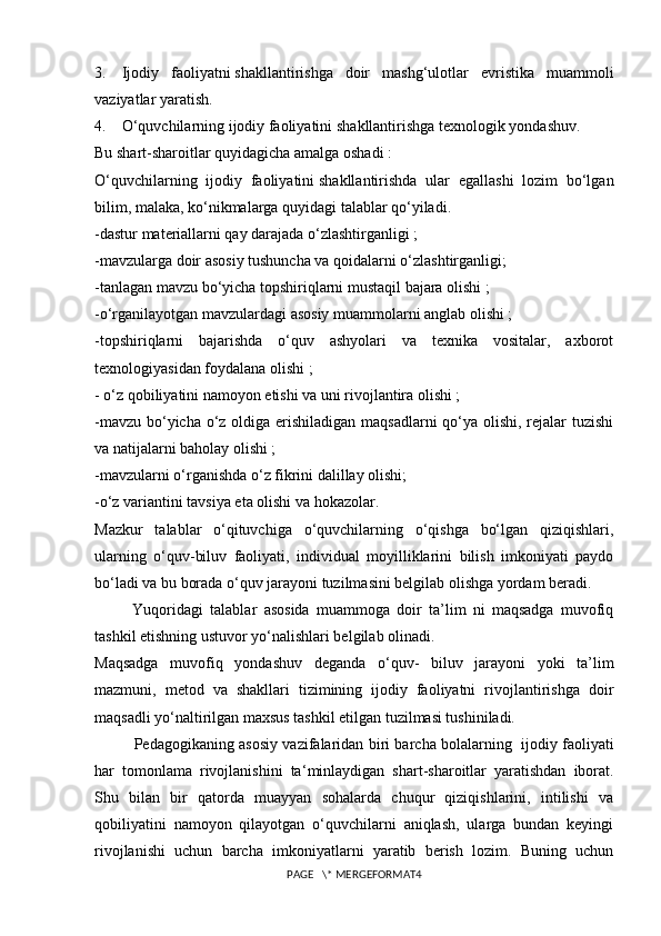 3.         Ijodiy   faoliyatni   shakllantirishga   doir   mashg‘ulotlar   evristika   muammoli
vaziyatlar yaratish.
4.         O‘quvchilarning ijodiy faoliyatini   shakllantirishga texnologik yondashuv.
Bu shart-sharoitlar quyidagicha amalga oshadi :
O‘quvchilarning   ijodiy   faoliyatini   shakllantirishda   ular   egallashi   lozim   bo‘lgan
bilim, malaka, ko‘nikmalarga quyidagi talablar qo‘yiladi.
-dastur materiallarni qay darajada o‘zlashtirganligi ;
-mavzularga doir asosiy tushuncha va qoidalarni o‘zlashtirganligi;
-tanlagan mavzu bo‘yicha topshiriqlarni mustaqil bajara olishi ;
-o‘rganilayotgan mavzulardagi asosiy muammolarni anglab olishi ;
-topshiriqlarni   bajarishda   o‘quv   ashyolari   va   texnika   vositalar,   axborot
texnologiyasidan foydalana olishi ;
- o‘z qobiliyatini namoyon etishi va uni rivojlantira olishi ;
-mavzu bo‘yicha o‘z oldiga erishiladigan maqsadlarni  qo‘ya olishi, rejalar  tuzishi
va natijalarni baholay olishi ;
-mavzularni o‘rganishda o‘z fikrini dalillay olishi;
-o‘z variantini tavsiya eta olishi va hokazolar.
Mazkur   talablar   o‘qituvchiga   o‘quvchilarning   o‘qishga   bo‘lgan   qiziqishlari,
ularning   o‘quv-biluv   faoliyati,   individual   moyilliklarini   bilish   imkoniyati   paydo
bo‘ladi va bu borada o‘quv jarayoni tuzilmasini belgilab olishga yordam beradi.
                  Yuqoridagi   talablar   asosida   muammoga   doir   ta’lim   ni   maqsadga   muvofiq
tashkil etishning ustuvor yo‘nalishlari belgilab olinadi.
Maqsadga   muvofiq   yondashuv   deganda   o‘quv-   biluv   jarayoni   yoki   ta’lim
mazmuni,   metod   va   shakllari   tizimining   ijodiy   faoliyatni   rivojlantirishga   doir
maqsadli yo‘naltirilgan maxsus tashkil etilgan tuzilmasi tushiniladi.
Pedagogikaning asosiy vazifalaridan biri barcha bolalarning     ijodiy faoliyati
har   tomonlama   rivojlanishini   ta ‘ minlaydigan   shart-sharoitlar   yaratishdan   iborat.
Shu   bilan   bir   qatorda   muayyan   sohalarda   chuqur   qiziqishlarini,   intilishi   va
qobiliyatini   namoyon   qilayotgan   o‘quvchilarni   aniqlash,   ularga   bundan   keyingi
rivojlanishi   uchun   barcha   imkoniyatlarni   yaratib   berish   lozim.   Buning   uchun
PAGE   \* MERGEFORMAT4 