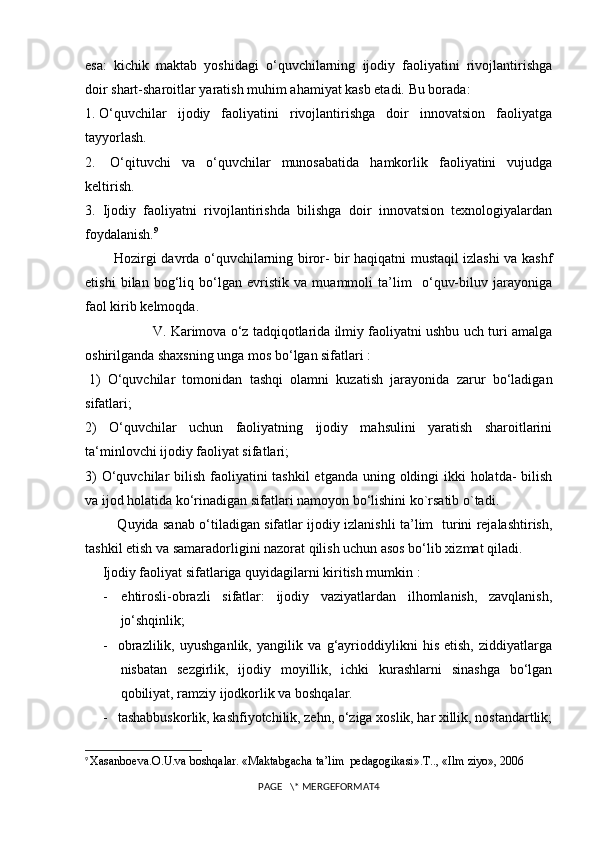 esa:     kichik   maktab   yoshidagi   o‘quvchilarning   ijodiy   faoliyatini   rivojlantirishga
doir shart-sharoitlar yaratish muhim ahamiyat kasb etadi.   Bu borada:
1.   O‘quvchilar   ijodiy   faoliyatini   rivojlantirishga   doir   innovatsion   faoliyatga
tayyorlash.
2.     O‘qituvchi   va   o‘quvchilar   munosabatida   hamkorlik   faoliyatini   vujudga
keltirish.
3.     Ijodiy   faoliyatni   rivojlantirishda   bilishga   doir   innovatsion   texnologiyalardan
foydalanish. 9
                Hozirgi davrda o‘quvchilarning biror- bir haqiqatni mustaqil izlashi va kashf
etishi   bilan   bog‘liq   bo‘lgan   evristik   va   muammoli   ta’lim     o‘quv-biluv   jarayoniga
faol kirib kelmoqda.
                  V. Karimova o‘z tadqiqotlarida ilmiy faoliyatni ushbu uch turi amalga
oshirilganda shaxsning unga mos bo‘lgan sifatlari :
  1)   O‘quvchilar   tomonidan   tashqi   olamni   kuzatish   jarayonida   zarur   bo‘ladigan
sifatlari;
2)   O‘quvchilar   uchun   faoliyatning   ijodiy   mahsulini   yaratish   sharoitlarini
ta ‘ minlovchi ijodiy faoliyat sifatlari;
3)  O‘quvchilar  bilish faoliyatini  tashkil etganda uning oldingi ikki holatda-  bilish
va ijod holatida ko‘rinadigan sifatlari namoyon bo‘lishini ko`rsatib o`tadi.
                  Quyida sanab o‘tiladigan sifatlar ijodiy izlanishli ta’lim   turini rejalashtirish,
tashkil etish va samaradorligini nazorat qilish uchun asos bo‘lib xizmat qiladi.
Ijodiy faoliyat sifatlariga quyidagilarni kiritish mumkin :      
-         ehtirosli-obrazli   sifatlar:   ijodiy   vaziyatlardan   ilhomlanish,   zavqlanish,
jo‘shqinlik;
-       obrazlilik,   uyushganlik,   yangilik   va   g‘ayrioddiylikni   his   etish,   ziddiyatlarga
nisbatan   sezgirlik,   ijodiy   moyillik,   ichki   kurashlarni   sinashga   bo‘lgan
qobiliyat, ramziy ijodkorlik va boshqalar.
-       tashabbuskorlik, kashfiyotchilik, zehn, o‘ziga xoslik, har xillik, nostandartlik;
9
  Xasanboeva.O.U.va boshqalar. «Maktabgacha ta’lim  pedagogikasi».T.., «Ilm ziyo», 2006
PAGE   \* MERGEFORMAT4 