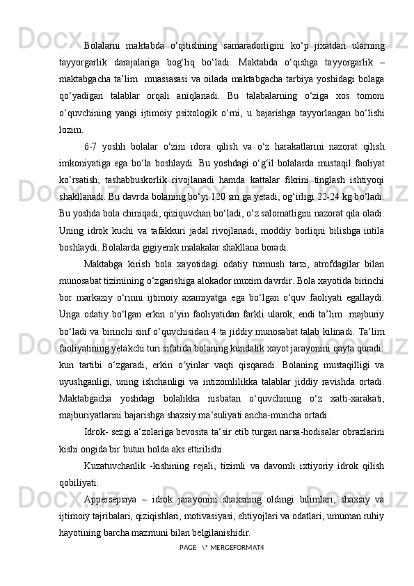 Bolalarni   maktabda   о ‘qitishning   samaradorligini   k о ‘p   jixatdan   ularning
tayyorgarlik   darajalariga   bog‘liq   b о ‘ladi.   Maktabda   о ‘qishga   tayyorgarlik   –
maktabgacha   ta’lim     muassasasi   va   oilada   maktabgacha   tarbiya   yoshidagi   bolaga
q о ‘yadigan   talablar   orqali   aniqlanadi.   Bu   talabalarning   о ‘ziga   xos   tomoni
о ‘quvchining   yangi   ijtimoiy   psixologik   о ‘rni,   u   bajarishga   tayyorlangan   b о ‘lishi
lozim.
6-7   yoshli   bolalar   о ‘zini   idora   qilish   va   о ‘z   harakatlarini   nazorat   qilish
imkoniyatiga   ega   b о ‘la   boshlaydi.   Bu   yoshdagi   о ‘g‘il   bolalarda   mustaqil   faoliyat
k о ‘rsatish,   tashabbuskorlik   rivojlanadi   hamda   kattalar   fikrini   tinglash   ishtiyoqi
shakllanadi. Bu davrda bolaning b о ‘yi 120 sm ga yetadi, og‘irligi 22-24 kg b о ‘ladi.
Bu yoshda bola chiniqadi, qiziquvchan b о ‘ladi,  о ‘z salomatligini nazorat qila oladi.
Uning   idrok   kuchi   va   tafakkuri   jadal   rivojlanadi,   moddiy   borliqni   bilishga   intila
boshlaydi. Bolalarda gigiyenik malakalar shakllana boradi.
Maktabga   kirish   bola   xayotidagi   odatiy   turmush   tarzi,   atrofdagilar   bilan
munosabat tizimining  о ‘zgarishiga alokador muxim davrdir. Bola xayotida birinchi
bor   markaziy   о ‘rinni   ijtimoiy   axamiyatga   ega   b о ‘lgan   о ‘quv   faoliyati   egallaydi.
Unga   odatiy   b о ‘lgan   erkin   о ‘yin   faoliyatidan   farkli   ularok,   endi   ta’lim     majburiy
b о ‘ladi va birinchi sinf   о ‘quvchisidan 4 ta jiddiy munosabat talab kilinadi. Ta’lim
faoliyatining yetakchi turi sifatida bolaning kundalik xayot jarayonini qayta quradi:
kun   tartibi   о ‘zgaradi,   erkin   о ‘yinlar   vaqti   qisqaradi.   Bolaning   mustaqilligi   va
uyushganligi,   uning   ishchanligi   va   intizomlilikka   talablar   jiddiy   ravishda   ortadi.
Maktabgacha   yoshdagi   bolalikka   nisbatan   о ‘quvchining   о ‘z   xatti-xarakati,
majburiyatlarini bajarishga shaxsiy ma ‘ suliyati ancha-muncha ortadi.
Idrok- sezgi a ‘ zolariga bevosita ta ‘ sir etib turgan narsa-hodisalar obrazlarini
kishi ongida bir butun holda aks ettirilishi.
Kuzatuvchanlik   -kishining   rejali,   tizimli   va   davomli   ixtiyoriy   idrok   qilish
qobiliyati.
Appersepsiya   –   idrok   jarayonini   shaxsning   oldingi   bilimlari,   shaxsiy   va
ijtimoiy tajribalari, qiziqishlari, motivasiyasi, ehtiyojlari va odatlari, umuman ruhiy
hayotining barcha mazmuni bilan belgilanishidir.
PAGE   \* MERGEFORMAT4 