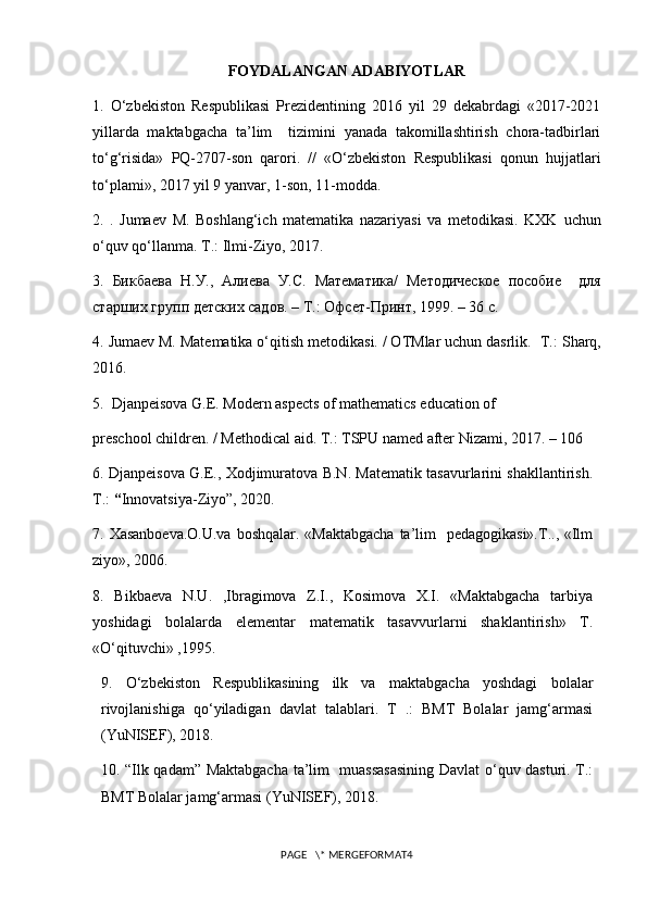 FOYDALANGAN ADABIYOTLAR
1.   O‘zbekiston   Respublikasi   Prezidentining   2016   yil   29   dekabrdagi   «2017-2021
yillarda   maktabgacha   ta’lim     tizimini   yanada   takomillashtirish   chora-tadbirlari
to‘g‘risida»   PQ-2707-son   qarori.   //   «O‘zbekiston   Respublikasi   qonun   hujjatlari
to‘plami», 2017 yil 9 yanvar, 1-son, 11-modda. 
2.   .   Jumaev   M.   Boshlang‘ich   matematika   nazariyasi   va   metodikasi.   KXK   uchun
o ‘ quv   qo ‘ llanma .  T .:  Ilmi - Ziyo , 2017.
3.   Бикбаева   Н.У.,   Алиева   У.С.   Математика/   Методическое   пособие     для
старших групп детских садов. – Т.: Офсет-Принт, 1999. – 36 с.
4.  Jumaev M. Matematika o‘qitish metodikasi. / OTMlar uchun dasrlik.    T.: Sharq,
2016.
5.   Djanpeisova G.E. Modern aspects of mathematics education of 
preschool children. / Methodical aid. T.: TSPU named after Nizami, 2017. – 106 
6.   Djanpeisova G.E., Xodjimuratova B.N. Matematik tasavurlarini shakllantirish.
T.:  “ Innovatsiya-Ziyo”, 2020.
7.   Xasanboeva.O.U.va  boshqalar. «Maktabgacha ta’lim   pedagogikasi».T.., «Ilm
ziyo», 2006.
8.   Bikbaeva   N.U.   ,Ibragimova   Z.I.,   Kosimova   X.I.   «Maktabgacha   tarbiya
yoshidagi   bolalarda   elementar   matematik   tasavvurlarni   shaklantirish»   T.
«O‘qituvchi» ,1995.
9.   O‘zbekiston   Respublikasining   ilk   va   maktabgacha   yoshdagi   bolalar
rivojlanishiga   qo‘yiladigan   davlat   talablari.   T   .:   BMT   Bolalar   jamg‘armasi
(YuNISEF), 2018.
10. “Ilk qadam” Maktabgacha ta’lim   muassasasining Davlat o‘quv dasturi. T.:
BMT Bolalar jamg‘armasi (YuNISEF), 2018.
PAGE   \* MERGEFORMAT4 