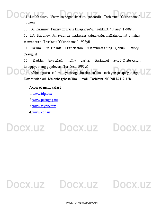 11.   I.A.Karimov.   Vatan   sajdagoh   kabi   muqaddasdir.   Toshkent.   “O ‘ zbekiston”
1996yil 
12.  I.A. Karimov. Tarixiy xotirasiz kelajak yo ‘ q. Toshkent. “Sharq” 1998yil 
13.   I.A.   Karimov.   Jamiyatimiz   mafkurasi   xalqni-xalq,   millatni-millat   qilishga
xizmat etsin. Toshkent.”O ‘ zbekiston” 1998yil 
14.   Ta’lim     to ‘ g ‘ risida:   O ‘ zbekiston   Resapublikasining   Qonuni.   1997yil
29avgust. 
15.   Kadrlar   tayyorlash   milliy   dasturi   Barkamol   avlod-O ‘ zbekiston
taraqqiyotining poydevori. Toshkent.1997yil. 
16.   Maktabgacha   ta’lim     yoshdagi   bolalar   ta’lim   -tarbiyasiga   qo ‘ yiladigan
Davlat talablari. Maktabagcha ta’lim  jurnali. Toshkent.2000yil №1-9-12b. 
Axborot manbaalari
1. www.tdpu.uz     
2. www.pedagog.uz     
3. www.ziyonet.uz     
4. www.edu.uz   
PAGE   \* MERGEFORMAT4 