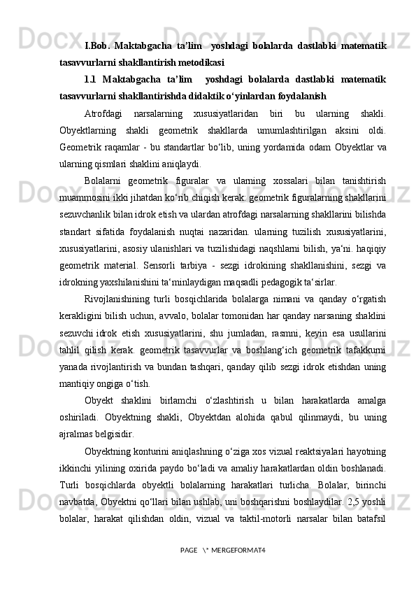 I.Bob.   Maktabgacha   ta’lim     yoshdagi   bolalarda   dastlabki   matematik
tasavvurlarni shakllantirish metodikasi
1.1   Maktabgacha   ta’lim     yoshdagi   bolalarda   dastlabki   matematik
tasavvurlarni shakllantirishda didaktik o‘yinlardan foydalanish
Atrofdagi   narsalarning   xususiyatlaridan   biri   bu   ularning   shakli.
Obyektlarning   shakli   geometrik   shakllarda   umumlashtirilgan   aksini   oldi.
Geometrik   raqamlar   -   bu   standartlar   bo‘lib,   uning   yordamida   odam   Obyekt lar   va
ularning qismlari shaklini aniqlaydi.  
Bolalarni   geometrik   figuralar   va   ularning   xossalari   bilan   tanishtirish
muammosini ikki jihatdan ko‘rib chiqish kerak: geometrik figuralarning shakllarini
sezuvchanlik bilan idrok etish va ulardan atrofdagi narsalarning shakllarini bilishda
standart   sifatida   foydalanish   nuqtai   nazaridan.   ularning   tuzilish   xususiyatlarini,
xususiyatlarini, asosiy ulanishlari va tuzilishidagi  naqshlarni  bilish, ya‘ni. haqiqiy
geometrik   material.   Sensorli   tarbiya   -   sezgi   idrokining   shakllanishini,   sezgi   va
idrokning yaxshilanishini ta‘minlaydigan maqsadli pedagogik ta‘sirlar.
Rivojlanishining   turli   bosqichlarida   bolalarga   nimani   va   qanday   o‘rgatish
kerakligini bilish uchun, avvalo, bolalar tomonidan har qanday narsaning shaklini
sezuvchi   idrok   etish   xususiyatlarini ,   shu   jumladan,   rasmni,   keyin   esa   usullarini
tahlil   qilish   kerak.   geometrik   tasavvurlar   va   boshlang‘ich   geometrik   tafakkurni
yanada   rivojlantirish   va  bundan   tashqari,   qanday   qilib   sezgi   idrok  etishdan   uning
mantiqiy ongiga o‘tish.
Obyekt   shaklini   birlamchi   o‘zlashtirish   u   bilan   harakatlarda   amalga
oshiriladi.   Obyekt ning   shakli,   Obyekt dan   alohida   qabul   qilinmaydi,   bu   uning
ajralmas belgisidir.
Obyekt ning konturini aniqlashning o‘ziga xos vizual reaktsiyalari hayotning
ikkinchi  yilining oxirida paydo bo‘ladi  va amaliy harakatlardan oldin boshlanadi.
Turli   bosqichlarda   obyekt li   bolalarning   harakatlari   turlicha.   Bolalar,   birinchi
navbatda,   Obyekt ni qo‘llari bilan ushlab, uni boshqarishni boshlaydilar. 2,5 yoshli
bolalar,   harakat   qilishdan   oldin,   vizual   va   taktil-motorli   narsalar   bilan   batafsil
PAGE   \* MERGEFORMAT4 