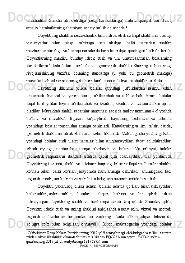 tanishadilar. Shaklni idrok etishga (sezgi harakatlariga) alohida qiziqish bor. Biroq
amaliy harakatlarning ahamiyati asosiy bo‘lib qolmoqda. 1
Obyekt ning shaklini sezuvchanlik bilan idrok etish nafaqat shakllarni boshqa
xususiyatlar   bilan   birga   ko‘rishga,   tan   olishga,   balki   narsadan   shaklni
mavhumlashtirishga va boshqa narsalarda ham ko‘rishga qaratilgan bo‘lishi kerak.
Obyekt larning   shaklini   bunday   idrok   etish   va   uni   umumlashtirish   bolalarning
standartlarni   bilishi   bilan   osonlashadi   -   geometrik   shakllar. Shuning   uchun   sezgi
rivojlanishining   vazifasi   bolaning   standartga   (u   yoki   bu   geometrik   shaklga)
muvofiq turli xil narsalarning shaklini tanib olish qobiliyatini shakllantirishdir.
Hayotning   ikkinchi   yilida,   bolalar   quyidagi   juftliklardan   rasmni   erkin
tanlashadi:   kvadrat   va   yarim   doira,   to‘rtburchak   va   uchburchak.   Ammo   bolalar
faqat   to‘rt   yildan   keyin   to‘rtburchak   va   kvadrat,   kvadrat   va   uchburchakni   ajrata
oladilar. Murakkab shaklli raqamlar namunasi asosida tanlov taxminan 4-5 yoshda
bo‘ladi   va   murakkab   figurani   ko‘paytirish   hayotning   beshinchi   va   oltinchi
yoshidagi   bolalar  tomonidan amalga  oshiriladi.  Kattalarning ta’lim    ta ‘ siri  ostida,
geometrik shakllarni idrok etish asta -sekin tiklanadi. Maktabgacha yoshdagi katta
yoshdagi   bolalar   endi   ularni   narsalar   bilan   aniqlamaydilar ,   faqat   solishtiradilar:
silindr   oynaga,   uchburchak   tomga   o‘xshaydi   va   hokazo.   Va   nihoyat,   bolalar
geometrik   raqamlarni   standart   sifatida   qabul   qila   boshlaydilar,   ular   yordamida
Obyekt ning tuzilishi, shakli va o‘lchami haqidagi bilim nafaqat ma ‘ lum bir shaklni
ko‘rish   bilan,   balki   ko‘rish   jarayonida   ham   amalga   oshiriladi.   shuningdek,   faol
teginish orqali, uni ko‘rish va so‘z bilan belgilash nazorati ostida his qilish.
Obyekt ni   yaxshiroq   bilish   uchun,   bolalar   odatda   qo‘llari   bilan   ushlaydilar,
ko‘taradilar,   aylantiradilar ;   bundan   tas hqari,   ko‘rish   va   his   qilish,   idrok
qilinayotgan   obyekt ning   shakli   va   tuzilishiga   qarab   farq   qiladi.   Shunday   qilib,
Obyekt ni   idrok   etish   va   uning   shaklini   aniqlashda   asosiy   rolni   vizual   va   motorli
teginish   analizatorlari   tomonidan   bir   vaqtning   o‘zida   o‘tkaziladigan   tekshirish,
so‘ngra   so‘z   bilan   belgilash   o‘ynaydi.     Biroq,   maktabgacha   yoshdagi   bolalar
1
  O‘zbekiston Respublikasi Prezidentining 2017 yil 9 sentyabrdagi «Maktabgacha ta’lim  tizimini
tubdan takomillashtirish chora-tadbirlari to‘g‘risida» PQ-3261-son qarori. // «Xalq so‘zi» 
gazetasining 2017 yil 11 sentyabrdagi 181 (6875)-soni
PAGE   \* MERGEFORMAT4 