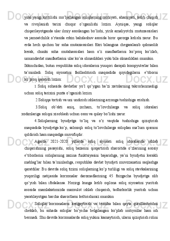 yoki yangi kiritilishi mo’ljallangan soliqlarning mohiyati, ahamiyati, kelib chiqish
va   rivojlanish   tarixi   chuqur   o’rganilishi   lozim.   Ayniqsa,   yangi   soliqlar
chiqarilayotganda   ular   ilmiy  asoslangan   bo’lishi,  yirik  amaliyotchi   mutuxassislari
va jamoatchilik o’rtasida erkin bahslashuv  asosida biror qarorga kelishi zarur. Bu
erda   hech   qachon   bir   soha   mutaxassislari   fikri   bilangina   chegaralanib   qolmaslik
kerak,   chunki   soha   mutahassislari   ham   o’z   manfaatlarini   ko’proq   ko’zlab,
umumdavlat manfaatlarini   ular   ko’ra   olmasliklari   yoki   bila   olmasliklari   mumkin.
Ikkinchidan, butun respublika soliq idoralarini yuuqori darajali kompyuterlar bilan
ta’minladi.   Soliq   siyosatini   faollashtirish   maqsadida   quyidagilarni   e’tiborni
ko’proq qaratish   lozim:
1. Soliq   sohasida   davlatlar   yo’l   qo’ygan   ba’zi   xatolarning   takrorlanmasligi
uchun soliq tarixini puxta   o’rganish   lozim.
2.Soliqqa tortish va uni undirish ishlarining arzonga tushishiga erishish.    
3.Soliq   ob’ekti   aniq,   ixcham,   to’lovchilarga   va   soliq   idoralari
xodimlariga soliqni   xisoblash   uchun   oson   va   qulay   bo’lishi   zarur.
4.Soliqlarning   byudjetga   to’liq   va   o’z   vaqtida   tushishiga   qiziqtirish
maqsadida byudjetga ko’p, salmoqli soliq to’lovchilarga soliqdan ma’lum qismini
qoldirish   ham   maqsadga   muvofiqdir.
Agarda   2021 -2020   yillarda   soliq   siyosati   soliq   idoralarida   ishlab
chiqarishning   pasayishi,   soliq   bazasini   qisqartirish   sharoitida   o’zlarining   asosiy
e’tiborlarini   soliqlarning   xazina   funktsiyasini   bajarishga,   ya’ni   byudjetni   kerakli
mablag’lar   bilan ta’minlashga,  respublika  davlat  byudjeti   muvozanatini  saqlashga
qaratdilar. Bu davrda soliq tizimi soliqlarning ko’p turliligi va soliq stavkalarining
yuqoriligi   natijasida   korxonalar   daromadlarining   45   foizgacha   byudjetga   olib
qo’yish   bilan   ifodalansa.   Hozirgi   kunga   kelib   oqilona   soliq   siyosatini   yuritish
asosida   mamlakatimizda   maxsulot   ishlab   chiqarish,   tadbirkorlik   yuritish   uchun
yaratilayotgan barcha   sharoitlarni   keltirishimiz mumkin
Soliqlar   korxonalarni   kengaytirish   va   texnika   bilan   qayta   qurollantirishni
cheklab,   bu   sohada   soliqlar   bo’yicha   belgilangan   ko’plab   imtiyozlar   ham   ish
bermadi. Shu davrda korxonalarda soliq yukini kamaytirish, ularni qiziqtirish rolini 