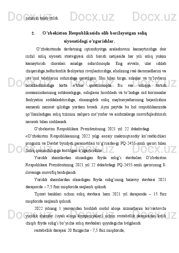 oshirish   talab   etildi.
2. O’zbekiston Respublikasida olib borilayotgan soliq
siyosatidagi   o’zgarishlar.
O’zbekistonda   davlatning   iqtisodiyotga   aralashuvini   kamaytirishga   doir
izchil   soliq   siyosati   strategiyasi   olib   borish   natijasida   har   yili   soliq   yukini
kamaytirish   choralari   amalga   oshirilmoqda.   Eng   avvalo,   ular   ishlab
chiqarishga,tadbirkorlik faoliyatini rivojlantirishga, aholining real daromadlarini va
iste’mol   talablarini   oshirishga   qaratilgan.   Shu   bilan   birga,   soliqlar   va   to’lovlarni
birxillashtirishga   katta   e’tibor   qaratilmoqda.   Bu   esa   soliqqa   tortish
mexanizmlarining   oshkoraligiga,   soliqlarni   hisoblash   va   to’lashga   oid   korxonalar
faoliyatini   soddalashtirishga,   shuningdek   soliq   majburiyatlarining   bajarilishini
samarali   nazorat   qilishga   yordam   beradi.   Ayni   paytda   bu   hol   respublikamizda
qo’llaniladigan   soliq   tizimini   xalqaro   me’yorlar   va   andozalarga   muvofiqlashtirish
zarurati   bilan   izohlanadi.
O’zbekiston  Respublikasi  Prezidentining  2021  yil  22  dekabrdagi
«O’zbekiston   Respublikasining   2022   yilgi   asosiy   makroiqtisodiy   ko’rsatkichlari
prognozi va Davlat byudjeti parametrlari to’g’risida»gi PQ-2455-sonli qarori bilan
Soliq qonunchiligiga   kiritilgan   o’zgartirishlar.
Yuridik   shaxslardan   olinadigan   foyda   solig’i   stavkalari   O’zbekiston
Respublikasi   Prezidentining   2021   yil   22   dekabrdagi   PQ-2455-sonli   qarorining   8-
ilovasiga   muvofiq   tasdiqlandi.
Yuridik   shaxslardan   olinadigan   foyda   solig’ining   bazaviy   stavkasi   2021
darajasida   – 7,5   foiz   miqdorida   saqlanib   qolindi.
Tijorat   banklari   uchun   soliq   stavkasi   ham   2021   yil   darajasida   –   15   foiz
miqdorida   saqlanib   qolindi.
2022   yilning   1   yanvaridan   boshlab   mobil   aloqa   xizmatlarini   ko’rsatuvchi
yuridik   shaxslar   (uyali   aloqa   kompaniyalari)   uchun   rentabellik   darajasidan   kelib
chiqib   foyda   solig’i   bo’yicha   soliq stavkalari   quyidagicha   belgilandi:
rentabellik   darajasi   20   foizgacha -   7,5   foiz   miqdorida; 