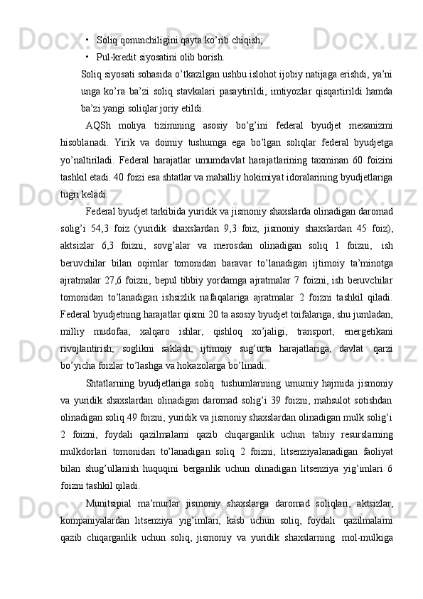 • Soliq   qonunchiligini   qayta   ko’rib   chiqish;
• Pul-kredit   siyosatini   olib   borish.
Soliq siyosati sohasida o’tkazilgan ushbu islohot ijobiy natijaga erishdi, ya’ni
unga   ko’ra   ba’zi   soliq   stavkalari   pasaytirildi,   imtiyozlar   qisqartirildi   hamda
ba’zi   yangi   soliqlar joriy   etildi.
AQSh   moliya   tizimining   asosiy   bo’g’ini   federal   byudjet   mexanizmi
hisoblanadi.   Yirik   va   doimiy   tushumga   ega   bo’lgan   soliqlar   federal   byudjetga
yo’naltiriladi.   Federal   harajatlar   umumdavlat   harajatlarining   taxminan   60   foizini
tashkil etadi. 40 foizi esa shtatlar va mahalliy hokimiyat idoralarining byudjetlariga
tugri   keladi.
Federal byudjet tarkibida yuridik va jismoniy shaxslarda olinadigan daromad
solig’i   54,3   foiz   (yuridik   shaxslardan   9,3   foiz,   jismoniy   shaxslardan   45   foiz),
aktsizlar   6,3   foizni,   sovg’alar   va   merosdan   olinadigan   soliq   1   foizni,   ish
beruvchilar   bilan   oqimlar   tomonidan   baravar   to’lanadigan   ijtimoiy   ta’minotga
ajratmalar   27,6  foizni,  bepul   tibbiy  yordamga   ajratmalar   7  foizni,  ish   beruvchilar
tomonidan   to’lanadigan   ishsizlik   nafaqalariga   ajratmalar   2   foizni   tashkil   qiladi.
Federal byudjetning harajatlar qismi 20 ta asosiy byudjet toifalariga, shu jumladan,
milliy   mudofaa,   xalqaro   ishlar,   qishloq   xo’jaligi,   transport,   energetikani
rivojlantirish,   soglikni   saklash,   ijtimoiy   sug’urta   harajatlariga,   davlat   qarzi
bo’yicha   foizlar   to’lashga   va   hokazolarga bo’linadi.
Shtatlarning   byudjetlariga   soliq   tushumlarining   umumiy   hajmida   jismoniy
va   yuridik   shaxslardan   olinadigan   daromad   solig’i   39   foizni,   mahsulot   sotishdan
olinadigan   soliq   49   foizni,   yuridik   va   jismoniy   shaxslardan   olinadigan   mulk   solig’i
2   foizni,   foydali   qazilmalarni   qazib   chiqarganlik   uchun   tabiiy   resurslarning
mulkdorlari   tomonidan   to’lanadigan   soliq   2   foizni,   litsenziyalanadigan   faoliyat
bilan   shug’ullanish   huquqini   berganlik   uchun   olinadigan   litsenziya   yig’imlari   6
foizni   tashkil qiladi.
Munitsipial   ma’murlar   jismoniy   shaxslarga   daromad   soliqlari,   aktsizlar,
kompaniyalardan   litsenziya   yig’imlari,   kasb   uchun   soliq,   foydali   qazilmalarni
qazib   chiqarganlik   uchun   soliq,   jismoniy   va   yuridik   shaxslarning   mol-mulkiga 