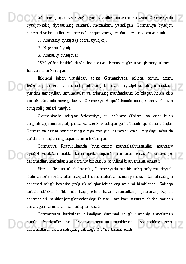 Jahonning   iqtisodiy   rivojlangan   davlatlari   qatoriga   kiruvchi   Germaniyada
byudjet-soliq   siyosatining   samarali   mexanizmi   yaratilgan.   Germaniya   byudjeti
daromad   va   harajatlari   ma’muriy   boshqaruvning   uch   darajasini   o’z   ichiga   oladi:
1. Markaziy   byudjet   (Federal byudjet);
2. Regional   byudjet;
3. Mahalliy   byudjetlar.
1974 yildan boshlab davlat byudjetiga ijtimoiy sug’urta va ijtimoiy ta’minot
fondlari   ham   kiritilgan.
Ikkinchi   jahon   urushidan   so’ng   Germaniyada   soliqqa   tortish   tizimi
federatsiyalar,   erlar   va   mahalliy  soliqlarga   bo’linadi.   Byudjet   xo’jaligini   mustaqil
yuritish   tamoyillari   umumdavlat   va   erlarning   manfaatlarini   ko’zlagan   holda   olib
borildi.   Natijada   hozirgi   kunda   Germaniya   Respublikasida   soliq   tizimida   40   dan
ortiq   soliq turlari   mavjud.
Germaniyada   soliqlar   federatsiya,   er,   qo’shma   (federal   va   erlar   bilan
birgalikda),   munitsipial,   jamoa   va   cherkov   soliqlariga   bo’linadi.   qo’shma   soliqlar
Germaniya davlat byudjetining o’ziga xosligini namoyon etadi. quyidagi jadvalda
qo’shma   soliqlarning taqsimlanishi keltirilgan:
Germaniya   Respublikasida   byudjetning   markazlashmaganligi   markaziy
byudjet   vositalari   mablag’larini   qayta   taqsimlanishi   bilan   emas,   balki   byudjet
daromadlari   manbalarining   qonuniy   biriktirilib   qo’yilishi   bilan   amalga   oshiradi.
Shuni   ta’kidlab   o’tish   lozimki,   Germaniyada   har   bir   soliq   bo’yicha   deyarli
alohida me’yoriy hujjatlar  mavjud. Bu mamlakatda jismoniy shaxslardan olinadigan
daromad solig’i bevosita (to’g’ri) soliqlar ichida eng muhimi hisoblanadi. Soliqqa
tortish   ob’ekti   bo’lib,   ish   haqi,   erkin   kasb   daromadlari,   gonorarlar,   kapital
daromadlari,   banklar jamg’armalaridagi foizlar, ijara haqi, xususiy ish faoliyatidan
olinadigan   daromadlar   va   boshqalar   kiradi.
Germaniyada   kapitaldan   olinadigan   daromad   solig’i   jismoniy   shaxslardan
olinib,   dividendlar   va   foizlarga   nisbatan   hisoblanadi.   Byudjetdagi   jami
daromadlarda ushbu   soliqning   salmog’i   2-3%ni   tashkil   etadi. 