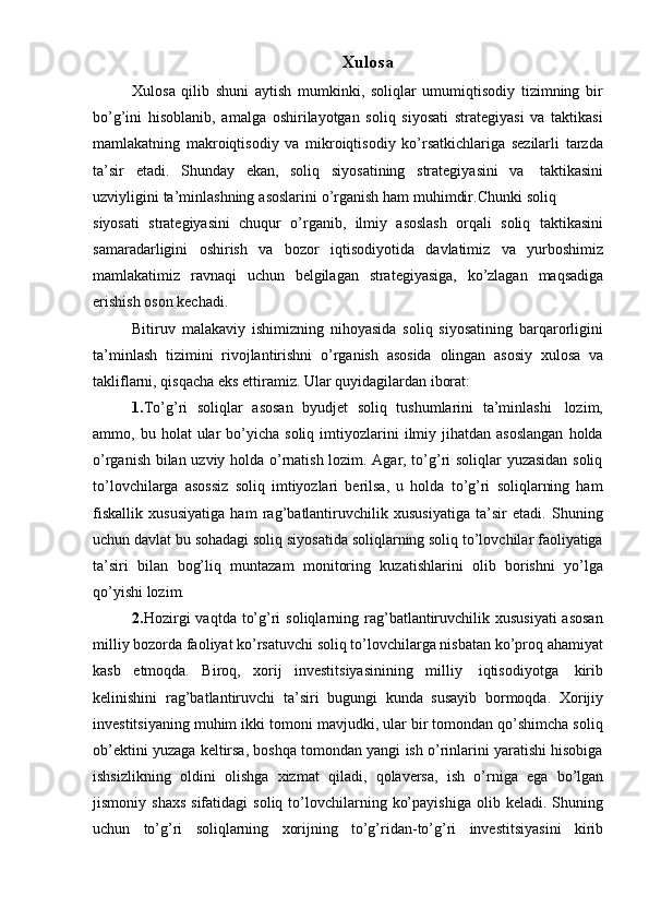 Xulosa
Xulosa   qilib   shuni   aytish   mumkinki,   soliqlar   umumiqtisodiy   tizimning   bir
bo’g’ini   hisoblanib,   amalga   oshirilayotgan   soliq   siyosati   strategiyasi   va   taktikasi
mamlakatning   makroiqtisodiy   va   mikroiqtisodiy   ko’rsatkichlariga   sezilarli   tarzda
ta’sir   etadi.   Shunday   ekan,   soliq   siyosatining   strategiyasini   va   taktikasini
uzviyligini   ta’minlashning   asoslarini   o’rganish   ham   muhimdir.Chunki   soliq
siyosati   strategiyasini   chuqur   o’rganib,   ilmiy   asoslash   orqali   soliq   taktikasini
samaradarligini   oshirish   va   bozor   iqtisodiyotida   davlatimiz   va   yurboshimiz
mamlakatimiz   ravnaqi   uchun   belgilagan   strategiyasiga,   ko’zlagan   maqsadiga
erishish   oson   kechadi.
Bitiruv   malakaviy   ishimizning   nihoyasida   soliq   siyosatining   barqarorligini
ta’minlash   tizimini   rivojlantirishni   o’rganish   asosida   olingan   asosiy   xulosa   va
takliflarni,   qisqacha eks ettiramiz.   Ular quyidagilardan   iborat:
1. To’g’ri   soliqlar   asosan   byudjet   soliq   tushumlarini   ta’minlashi   lozim,
ammo,  bu  holat   ular  bo’yicha  soliq   imtiyozlarini   ilmiy  jihatdan   asoslangan  holda
o’rganish bilan uzviy holda o’rnatish lozim. Agar, to’g’ri soliqlar yuzasidan soliq
to’lovchilarga   asossiz   soliq   imtiyozlari   berilsa,   u   holda   to’g’ri   soliqlarning   ham
fiskallik   xususiyatiga   ham   rag’batlantiruvchilik   xususiyatiga   ta’sir   etadi.   Shuning
uchun davlat bu sohadagi soliq siyosatida soliqlarning soliq to’lovchilar faoliyatiga
ta’siri   bilan   bog’liq   muntazam   monitoring   kuzatishlarini   olib   borishni   yo’lga
qo’yishi   lozim.
2. Hozirgi  vaqtda  to’g’ri  soliqlarning rag’batlantiruvchilik xususiyati  asosan
milliy bozorda faoliyat ko’rsatuvchi soliq to’lovchilarga nisbatan ko’proq ahamiyat
kasb   etmoqda.   Biroq,   xorij   investitsiyasinining   milliy   iqtisodiyotga   kirib
kelinishini   rag’batlantiruvchi   ta’siri   bugungi   kunda   susayib   bormoqda.   Xorijiy
investitsiyaning muhim ikki tomoni mavjudki, ular bir tomondan qo’shimcha soliq
ob’ektini yuzaga keltirsa, boshqa tomondan yangi ish o’rinlarini yaratishi hisobiga
ishsizlikning   oldini   olishga   xizmat   qiladi,   qolaversa,   ish   o’rniga   ega   bo’lgan
jismoniy  shaxs  sifatidagi  soliq   to’lovchilarning  ko’payishiga   olib  keladi.  Shuning
uchun   to’g’ri   soliqlarning   xorijning   to’g’ridan-to’g’ri   investitsiyasini   kirib