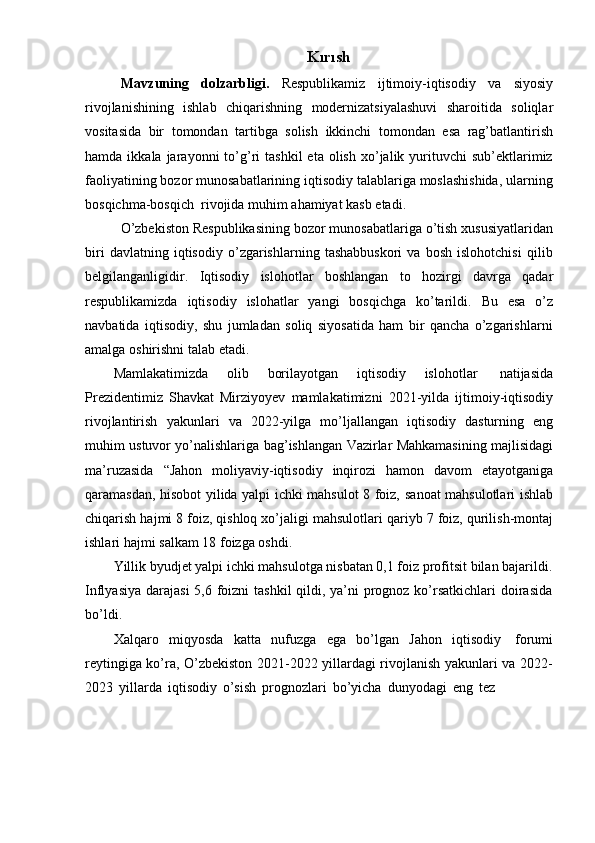 Kırısh
Mavzuning   dolzarbligi.   Respublikamiz   ijtimoiy-iqtisodiy   va   siyosiy
rivojlanishining   ishlab   chiqarishning   modernizatsiyalashuvi   sharoitida   soliqlar
vositasida   bir   tomondan   tartibga   solish   ikkinchi   tomondan   esa   rag’batlantirish
hamda  ikkala  jarayonni   to’g’ri   tashkil   eta  olish   xo’jalik  yurituvchi   sub’ektlarimiz
faoliyatining bozor munosabatlarining iqtisodiy talablariga moslashishida, ularning
bosqichma-bosqich   rivojida   muhim   ahamiyat kasb   etadi.
O’zbekiston Respublikasining bozor munosabatlariga o’tish xususiyatlaridan
biri   davlatning   iqtisodiy   o’zgarishlarning   tashabbuskori   va   bosh   islohotchisi   qilib
belgilanganligidir.   Iqtisodiy   islohotlar   boshlangan   to   hozirgi   davrga   qadar
respublikamizda   iqtisodiy   islohatlar   yangi   bosqichga   ko’tarildi.   Bu   esa   o’z
navbatida   iqtisodiy,   shu   jumladan   soliq   siyosatida   ham   bir   qancha   o’zgarishlarni
amalga   oshirishni   talab   etadi.
Mamlakatimizda   olib   borilayotgan   iqtisodiy   islohotlar   natijasida
Prezidentimiz   Shavkat   Mirziyoyev   mamlakatimizni   2021-yilda   ijtimoiy-iqtisodiy
rivojlantirish   yakunlari   va   2022-yilga   mo’ljallangan   iqtisodiy   dasturning   eng
muhim   ustuvor   yo’nalishlariga   bag’ishlangan   Vazirlar   Mahkamasining   majlisidagi
ma’ruzasida   “Jahon   moliyaviy-iqtisodiy   inqirozi   hamon   davom   etayotganiga
qaramasdan, hisobot yilida yalpi ichki mahsulot 8 foiz,   sanoat mahsulotlari ishlab
chiqarish hajmi 8 foiz, qishloq xo’jaligi mahsulotlari   qariyb 7   foiz,   qurilish-montaj
ishlari   hajmi   salkam   18   foizga   oshdi.
Yillik byudjet yalpi ichki mahsulotga nisbatan 0,1 foiz profitsit bilan bajarildi.
Inflyasiya darajasi  5,6 foizni  tashkil  qildi, ya’ni  prognoz ko’rsatkichlari  doirasida
bo’ldi.
Xalqaro   miqyosda   katta   nufuzga   ega   bo’lgan   Jahon   iqtisodiy   forumi
reytingiga ko’ra, O’zbekiston 2021-2022 yillardagi rivojlanish yakunlari va 2022-
2023   yillarda   iqtisodiy   o’sish   prognozlari   bo’yicha   dunyodagi   eng   tez 