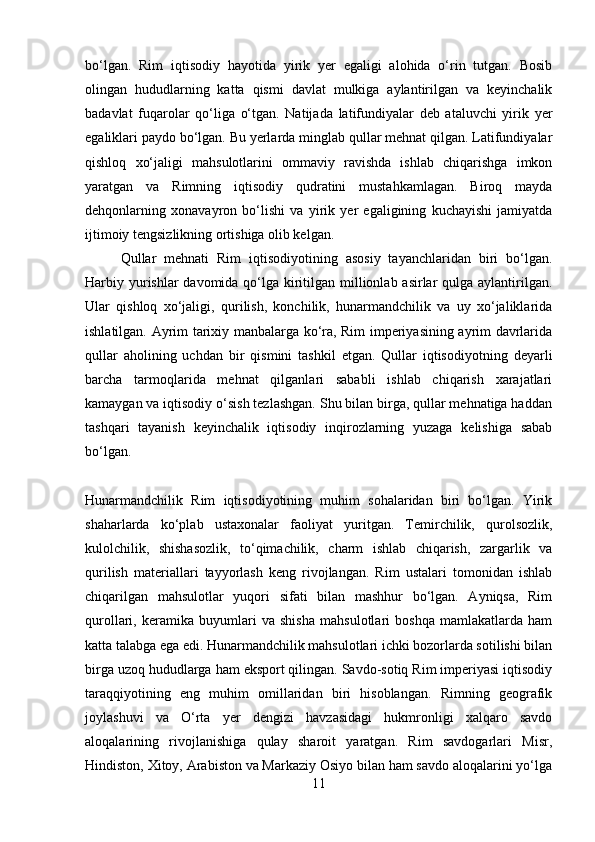 bo‘lgan.   Rim   iqtisodiy   hayotida   yirik   yer   egaligi   alohida   o‘rin   tutgan.   Bosib
olingan   hududlarning   katta   qismi   davlat   mulkiga   aylantirilgan   va   keyinchalik
badavlat   fuqarolar   qo‘liga   o‘tgan.   Natijada   latifundiyalar   deb   ataluvchi   yirik   yer
egaliklari paydo bo‘lgan. Bu yerlarda minglab qullar mehnat qilgan. Latifundiyalar
qishloq   xo‘jaligi   mahsulotlarini   ommaviy   ravishda   ishlab   chiqarishga   imkon
yaratgan   va   Rimning   iqtisodiy   qudratini   mustahkamlagan.   Biroq   mayda
dehqonlarning   xonavayron   bo‘lishi   va   yirik   yer   egaligining   kuchayishi   jamiyatda
ijtimoiy tengsizlikning ortishiga olib kelgan.
Qullar   mehnati   Rim   iqtisodiyotining   asosiy   tayanchlaridan   biri   bo‘lgan.
Harbiy yurishlar davomida qo‘lga kiritilgan millionlab asirlar qulga aylantirilgan.
Ular   qishloq   xo‘jaligi,   qurilish,   konchilik,   hunarmandchilik   va   uy   xo‘jaliklarida
ishlatilgan. Ayrim tarixiy manbalarga ko‘ra, Rim imperiyasining ayrim davrlarida
qullar   aholining   uchdan   bir   qismini   tashkil   etgan.   Qullar   iqtisodiyotning   deyarli
barcha   tarmoqlarida   mehnat   qilganlari   sababli   ishlab   chiqarish   xarajatlari
kamaygan va iqtisodiy o‘sish tezlashgan. Shu bilan birga, qullar mehnatiga haddan
tashqari   tayanish   keyinchalik   iqtisodiy   inqirozlarning   yuzaga   kelishiga   sabab
bo‘lgan.
Hunarmandchilik   Rim   iqtisodiyotining   muhim   sohalaridan   biri   bo‘lgan.   Yirik
shaharlarda   ko‘plab   ustaxonalar   faoliyat   yuritgan.   Temirchilik,   qurolsozlik,
kulolchilik,   shishasozlik,   to‘qimachilik,   charm   ishlab   chiqarish,   zargarlik   va
qurilish   materiallari   tayyorlash   keng   rivojlangan.   Rim   ustalari   tomonidan   ishlab
chiqarilgan   mahsulotlar   yuqori   sifati   bilan   mashhur   bo‘lgan.   Ayniqsa,   Rim
qurollari,   keramika   buyumlari   va   shisha   mahsulotlari   boshqa   mamlakatlarda   ham
katta talabga ega edi. Hunarmandchilik mahsulotlari ichki bozorlarda sotilishi bilan
birga uzoq hududlarga ham eksport qilingan. Savdo-sotiq Rim imperiyasi iqtisodiy
taraqqiyotining   eng   muhim   omillaridan   biri   hisoblangan.   Rimning   geografik
joylashuvi   va   O‘rta   yer   dengizi   havzasidagi   hukmronligi   xalqaro   savdo
aloqalarining   rivojlanishiga   qulay   sharoit   yaratgan.   Rim   savdogarlari   Misr,
Hindiston, Xitoy, Arabiston va Markaziy Osiyo bilan ham savdo aloqalarini yo‘lga
11 