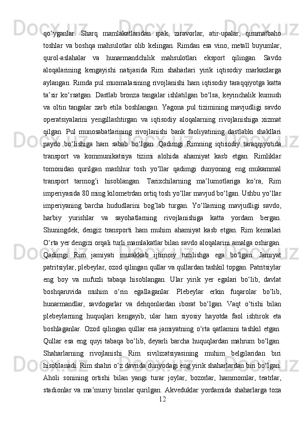 qo‘yganlar.   Sharq   mamlakatlaridan   ipak,   ziravorlar,   atir-upalar,   qimmatbaho
toshlar   va   boshqa   mahsulotlar   olib   kelingan.   Rimdan   esa   vino,   metall   buyumlar,
qurol-aslahalar   va   hunarmandchilik   mahsulotlari   eksport   qilingan.   Savdo
aloqalarining   kengayishi   natijasida   Rim   shaharlari   yirik   iqtisodiy   markazlarga
aylangan. Rimda pul muomalasining rivojlanishi  ham iqtisodiy taraqqiyotga katta
ta’sir   ko‘rsatgan.   Dastlab   bronza   tangalar   ishlatilgan   bo‘lsa,   keyinchalik   kumush
va   oltin   tangalar   zarb   etila   boshlangan.   Yagona   pul   tizimining   mavjudligi   savdo
operatsiyalarini   yengillashtirgan   va   iqtisodiy   aloqalarning   rivojlanishiga   xizmat
qilgan.   Pul   munosabatlarining   rivojlanishi   bank   faoliyatining   dastlabki   shakllari
paydo   bo‘lishiga   ham   sabab   bo‘lgan.   Qadimgi   Rimning   iqtisodiy   taraqqiyotida
transport   va   kommunikatsiya   tizimi   alohida   ahamiyat   kasb   etgan.   Rimliklar
tomonidan   qurilgan   mashhur   tosh   yo‘llar   qadimgi   dunyoning   eng   mukammal
transport   tarmog’i   hisoblangan.   Tarixchilarning   ma’lumotlariga   ko‘ra,   Rim
imperiyasida 80 ming kilometrdan ortiq tosh yo‘llar mavjud bo‘lgan. Ushbu yo‘llar
imperiyaning   barcha   hududlarini   bog’lab   turgan.   Yo‘llarning   mavjudligi   savdo,
harbiy   yurishlar   va   sayohatlarning   rivojlanishiga   katta   yordam   bergan.
Shuningdek,   dengiz   transporti   ham   muhim   ahamiyat   kasb   etgan.   Rim   kemalari
O‘rta yer dengizi orqali turli mamlakatlar bilan savdo aloqalarini amalga oshirgan.
Qadimgi   Rim   jamiyati   murakkab   ijtimoiy   tuzilishga   ega   bo‘lgan.   Jamiyat
patritsiylar, plebeylar, ozod qilingan qullar va qullardan tashkil topgan. Patritsiylar
eng   boy   va   nufuzli   tabaqa   hisoblangan.   Ular   yirik   yer   egalari   bo‘lib,   davlat
boshqaruvida   muhim   o‘rin   egallaganlar.   Plebeylar   erkin   fuqarolar   bo‘lib,
hunarmandlar,   savdogarlar   va   dehqonlardan   iborat   bo‘lgan.   Vaqt   o‘tishi   bilan
plebeylarning   huquqlari   kengayib,   ular   ham   siyosiy   hayotda   faol   ishtirok   eta
boshlaganlar.   Ozod   qilingan   qullar   esa   jamiyatning   o‘rta   qatlamini   tashkil   etgan.
Qullar   esa   eng   quyi   tabaqa   bo‘lib,   deyarli   barcha   huquqlardan   mahrum   bo‘lgan.
Shaharlarning   rivojlanishi   Rim   sivilizatsiyasining   muhim   belgilaridan   biri
hisoblanadi. Rim shahri o‘z davrida dunyodagi eng yirik shaharlardan biri bo‘lgan.
Aholi   sonining   ortishi   bilan   yangi   turar   joylar,   bozorlar,   hammomlar,   teatrlar,
stadionlar   va   ma’muriy   binolar   qurilgan.   Akveduklar   yordamida   shaharlarga  toza
12 