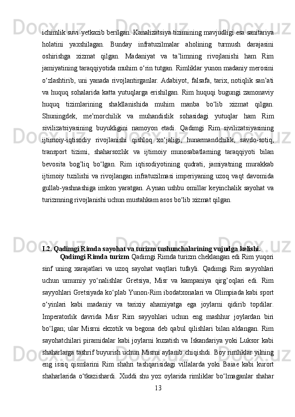 ichimlik suvi yetkazib berilgan. Kanalizatsiya tizimining mavjudligi esa sanitariya
holatini   yaxshilagan.   Bunday   infratuzilmalar   aholining   turmush   darajasini
oshirishga   xizmat   qilgan.   Madaniyat   va   ta’limning   rivojlanishi   ham   Rim
jamiyatining taraqqiyotida muhim o‘rin tutgan. Rimliklar yunon madaniy merosini
o‘zlashtirib,   uni   yanada   rivojlantirganlar.   Adabiyot,   falsafa,   tarix,   notiqlik   san’ati
va  huquq   sohalarida   katta   yutuqlarga   erishilgan.   Rim   huquqi   bugungi   zamonaviy
huquq   tizimlarining   shakllanishida   muhim   manba   bo‘lib   xizmat   qilgan.
Shuningdek,   me’morchilik   va   muhandislik   sohasidagi   yutuqlar   ham   Rim
sivilizatsiyasining   buyukligini   namoyon   etadi.   Qadimgi   Rim   sivilizatsiyasining
ijtimoiy-iqtisodiy   rivojlanishi   qishloq   xo‘jaligi,   hunarmandchilik,   savdo-sotiq,
transport   tizimi,   shaharsozlik   va   ijtimoiy   munosabatlarning   taraqqiyoti   bilan
bevosita   bog’liq   bo‘lgan.   Rim   iqtisodiyotining   qudrati,   jamiyatning   murakkab
ijtimoiy   tuzilishi   va   rivojlangan   infratuzilmasi   imperiyaning   uzoq   vaqt   davomida
gullab-yashnashiga  imkon  yaratgan.  Aynan  ushbu  omillar   keyinchalik  sayohat   va
turizmning rivojlanishi uchun mustahkam asos bo‘lib xizmat qilgan.
I.2.   Qadimgi Rimda sayohat va turizm tushunchalarining vujudga kelishi.
  Qadimgi Rimda turizm  Qadimgi Rimda turizm cheklangan edi Rim yuqori
sinf   uning   xarajatlari   va   uzoq   sayohat   vaqtlari   tufayli.   Qadimgi   Rim   sayyohlari
uchun   umumiy   yo‘nalishlar   Gretsiya,   Misr   va   kampaniya   qirg’oqlari   edi.   Rim
sayyohlari Gretsiyada ko‘plab Yunon-Rim ibodatxonalari va Olimpiada kabi sport
o‘yinlari   kabi   madaniy   va   tarixiy   ahamiyatga   ega   joylarni   qidirib   topdilar.
Imperatorlik   davrida   Misr   Rim   sayyohlari   uchun   eng   mashhur   joylardan   biri
bo‘lgan;   ular   Misrni   ekzotik   va   begona   deb   qabul   qilishlari   bilan   aldangan.   Rim
sayohatchilari piramidalar kabi joylarni kuzatish va Iskandariya yoki Luksor  kabi
shaharlarga tashrif buyurish uchun Misrni aylanib chiqishdi. Boy rimliklar yilning
eng   issiq   qismlarini   Rim   shahri   tashqarisidagi   villalarda   yoki   Baiae   kabi   kurort
shaharlarida   o‘tkazishardi.   Xuddi   shu   yoz   oylarida   rimliklar   bo‘lmaganlar   shahar
13 