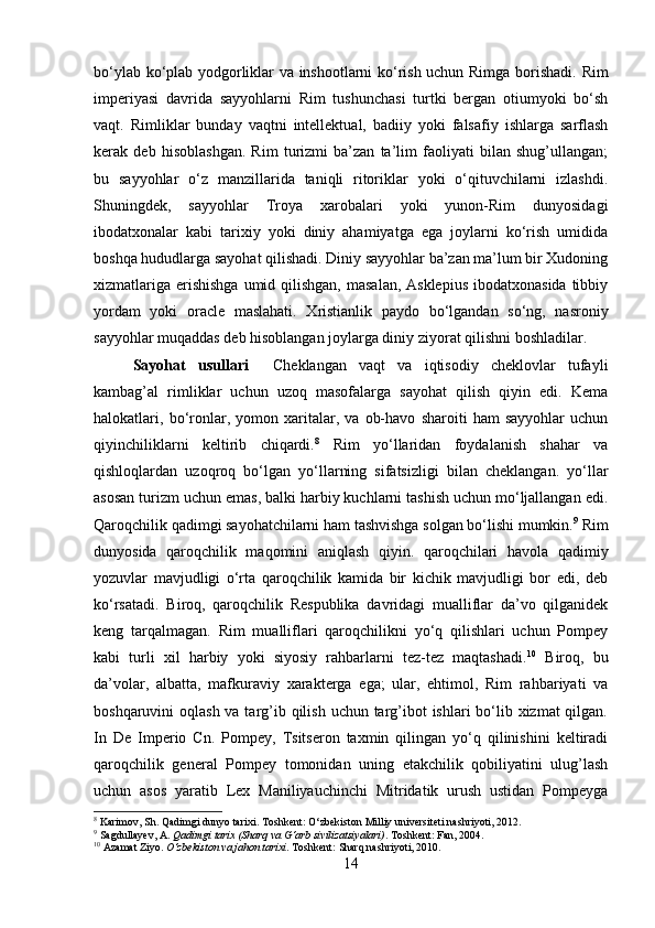 bo‘ylab ko‘plab yodgorliklar va inshootlarni ko‘rish uchun Rimga borishadi.   Rim
imperiyasi   davrida   sayyohlarni   Rim   tushunchasi   turtki   bergan   otiumyoki   bo‘sh
vaqt.   Rimliklar   bunday   vaqtni   intellektual,   badiiy   yoki   falsafiy   ishlarga   sarflash
kerak   deb   hisoblashgan.   Rim   turizmi   ba’zan   ta’lim   faoliyati   bilan   shug’ullangan;
bu   sayyohlar   o‘z   manzillarida   taniqli   ritoriklar   yoki   o‘qituvchilarni   izlashdi.
Shuningdek,   sayyohlar   Troya   xarobalari   yoki   yunon-Rim   dunyosidagi
ibodatxonalar   kabi   tarixiy   yoki   diniy   ahamiyatga   ega   joylarni   ko‘rish   umidida
boshqa hududlarga sayohat qilishadi. Diniy sayyohlar ba’zan ma’lum bir Xudoning
xizmatlariga  erishishga  umid qilishgan,  masalan, Asklepius  ibodatxonasida  tibbiy
yordam   yoki   oracle   maslahati.   Xristianlik   paydo   bo‘lgandan   so‘ng,   nasroniy
sayyohlar muqaddas deb hisoblangan joylarga diniy ziyorat qilishni boshladilar. 
Sayohat   usullari     Cheklangan   vaqt   va   iqtisodiy   cheklovlar   tufayli
kambag’al   rimliklar   uchun   uzoq   masofalarga   sayohat   qilish   qiyin   edi.   Kema
halokatlari,   bo‘ronlar,   yomon   xaritalar,   va   ob-havo   sharoiti   ham   sayyohlar   uchun
qiyinchiliklarni   keltirib   chiqardi. 8
  Rim   yo‘llaridan   foydalanish   shahar   va
qishloqlardan   uzoqroq   bo‘lgan   yo‘llarning   sifatsizligi   bilan   cheklangan.   yo‘llar
asosan turizm uchun emas, balki harbiy kuchlarni tashish uchun mo‘ljallangan edi.
Qaroqchilik qadimgi sayohatchilarni ham tashvishga solgan bo‘lishi mumkin. 9
 Rim
dunyosida   qaroqchilik   maqomini   aniqlash   qiyin.   qaroqchilari   havola   qadimiy
yozuvlar   mavjudligi   o‘rta   qaroqchilik   kamida   bir   kichik   mavjudligi   bor   edi,   deb
ko‘rsatadi.   Biroq,   qaroqchilik   Respublika   davridagi   mualliflar   da’vo   qilganidek
keng   tarqalmagan.   Rim   mualliflari   qaroqchilikni   yo‘q   qilishlari   uchun   Pompey
kabi   turli   xil   harbiy   yoki   siyosiy   rahbarlarni   tez-tez   maqtashadi. 10
  Biroq,   bu
da’volar,   albatta,   mafkuraviy   xarakterga   ega;   ular,   ehtimol,   Rim   rahbariyati   va
boshqaruvini oqlash va targ’ib qilish uchun targ’ibot  ishlari bo‘lib xizmat  qilgan.
In   De   Imperio   Cn.   Pompey,   Tsitseron   taxmin   qilingan   yo‘q   qilinishini   keltiradi
qaroqchilik   general   Pompey   tomonidan   uning   etakchilik   qobiliyatini   ulug’lash
uchun   asos   yaratib   Lex   Maniliyauchinchi   Mitridatik   urush   ustidan   Pompeyga
8
 Karimov, Sh. Qadimgi dunyo tarixi. Toshkent: O‘zbekiston Milliy universiteti nashriyoti, 2012.
9
 Sagdullayev, A.  Qadimgi tarix (Sharq va G‘arb sivilizatsiyalari) .  Toshkent: Fan, 2004.
10
 Azamat Ziyo.  O‘zbekiston va jahon tarixi .  Toshkent: Sharq nashriyoti, 2010.
14 