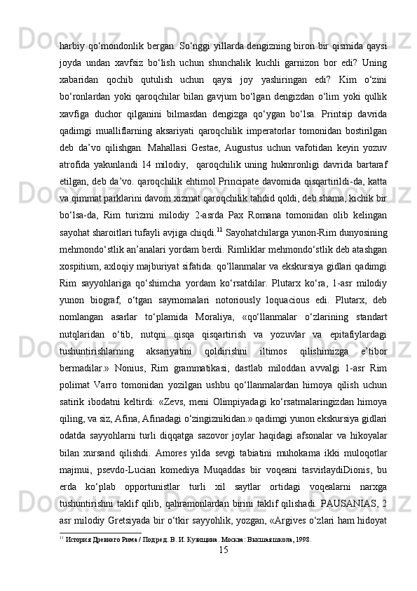 harbiy qo‘mondonlik bergan. So‘nggi yillarda dengizning biron bir qismida qaysi
joyda   undan   xavfsiz   bo‘lish   uchun   shunchalik   kuchli   garnizon   bor   edi?   Uning
xabaridan   qochib   qutulish   uchun   qaysi   joy   yashiringan   edi?   Kim   o‘zini
bo‘ronlardan   yoki   qaroqchilar   bilan   gavjum   bo‘lgan   dengizdan   o‘lim   yoki   qullik
xavfiga   duchor   qilganini   bilmasdan   dengizga   qo‘ygan   bo‘lsa.   Printsip   davrida
qadimgi   mualliflarning   aksariyati   qaroqchilik   imperatorlar   tomonidan   bostirilgan
deb   da’vo   qilishgan.   Mahallasi   Gestae,   Augustus   uchun   vafotidan   keyin   yozuv
atrofida   yakunlandi   14   milodiy,     qaroqchilik   uning   hukmronligi   davrida   bartaraf
etilgan, deb da’vo. qaroqchilik ehtimol Principate davomida qisqartirildi-da, katta
va qimmat parklarini davom xizmat qaroqchilik tahdid qoldi, deb shama, kichik bir
bo‘lsa-da,   Rim   turizmi   milodiy   2-asrda   Pax   Romana   tomonidan   olib   kelingan
sayohat sharoitlari tufayli avjiga chiqdi. 11
 Sayohatchilarga yunon-Rim dunyosining
mehmondo‘stlik an’analari yordam berdi. Rimliklar mehmondo‘stlik deb atashgan
xospitium, axloqiy majburiyat sifatida. qo‘llanmalar va ekskursiya gidlari qadimgi
Rim   sayyohlariga   qo‘shimcha   yordam   ko‘rsatdilar.   Plutarx   ko‘ra,   1-asr   milodiy
yunon   biograf,   o‘tgan   sayrnomalari   notoriously   loquacious   edi.   Plutarx,   deb
nomlangan   asarlar   to‘plamida   Moraliya,   «qo‘llanmalar   o‘zlarining   standart
nutqlaridan   o‘tib,   nutqni   qisqa   qisqartirish   va   yozuvlar   va   epitafiylardagi
tushuntirishlarning   aksariyatini   qoldirishni   iltimos   qilishimizga   e’tibor
bermadilar.»   Nonius,   Rim   grammatikasi,   dastlab   miloddan   avvalgi   1-asr   Rim
polimat   Varro   tomonidan   yozilgan   ushbu   qo‘llanmalardan   himoya   qilish   uchun
satirik   ibodatni   keltirdi:   «Zevs,   meni   Olimpiyadagi   ko‘rsatmalaringizdan   himoya
qiling, va siz, Afina, Afinadagi o‘zingiznikidan.» qadimgi yunon ekskursiya gidlari
odatda   sayyohlarni   turli   diqqatga   sazovor   joylar   haqidagi   afsonalar   va   hikoyalar
bilan   xursand   qilishdi.   Amores   yilda   sevgi   tabiatini   muhokama   ikki   muloqotlar
majmui,   psevdo-Lucian   komediya   Muqaddas   bir   voqeani   tasvirlaydiDionis,   bu
erda   ko‘plab   opportunistlar   turli   xil   saytlar   ortidagi   voqealarni   narxga
tushuntirishni   taklif  qilib,  qahramonlardan  birini  taklif   qilishadi.  PAUSANIAS,  2
asr milodiy Gretsiyada bir o‘tkir sayyohlik, yozgan, «Argives o‘zlari ham hidoyat
11
 История Древнего Рима / Под ред. В. И. Кузищина. Москва: Высшая школа, 1998.
15 