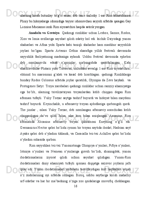 ularning   hisob   butunlay   to‘g’ri   emas,   deb   tan.»   milodiy   1-asr   Rim   tabiatshunosi
Pliniy bu hikoyalarga ishonishga tayyor ishonuvchan sayyoh sifatida qaragan Gay
Licinius Mucianus ismli Rim siyosatchisi haqida satirik yozgan. 
Anadolu  va   Gretsiya     Qadimgi   rimliklar   uchun   Lesbos,   Samos,   Rodos,
Xios  va  Ionia   orollariga   sayohat  qilish  odatiy  hol edi.  kichik   Osiyodagi  yunon
shaharlari   va   Afina   yoki   Sparta   kabi   taniqli   shaharlar   ham   mashhur   sayyohlik
joylari   bo‘lgan.   Sparta   Artemis   Orthia   sharafiga   yillik   festivali   davomida
sayyohlik   faoliyatining   markaziga   aylandi.   Ushbu   festival   davomida   epheboi
deb   nomlanuvchi   erkak   o‘spirinlar   qurbongohda   qamchilangan.   Kabi
sharhlovchilar Plutarx yoki Tsitseron, miloddan avvalgi 1-asr Rim siyosatchisi,
ehtimol   bu   marosimni   g’alati   va   kasal   deb   hisoblagan.   qadimgi   Rimliklarga
bunday Rodos Colossus sifatida  joylar qaratildi,  Olympia da Zevs haykali.    va
Protogenes Satyr. Troya xarobalari qadimgi rimliklar uchun ramziy ahamiyatga
ega   bo‘lib,   ularning   tsivilizatsiyasi   troyanlardan   kelib   chiqqan   degan   Rim
afsonasi   tufayli.   Yuliy   Tsezar   saytga  tashrif   buyurdi  va hidoyat  bilan  maydoni
tashrif   buyurdi.   Keyinchalik,   u   afsonaviy   troyan   ajdodlariga   qurbongoh   qurdi.
The   jinslar   ,   oilasi   Yuliy   Tsezar,   deb   nomlangan   afsonaviy   asoschidan   kelib
chiqqanligini   da’vo   qildi   Iulus,   ular   kim   bilan   aniqlangan   Ascanius.   Rim
afsonasida   Ascanius   afsonaviy   troyan   qahramoni   Eneyning   o‘g’li   edi.
Germanicus Hector qabri bo‘lishi iymon bir troyan saytida ibodat, Hadrian sayt
Ayaks  qabri  deb  o‘yladim  tiklandi,  va Caracalla   tez-tez  Achilles  qabri bo‘lishi
o‘yladim sohasida qurbon.
 Rim sayyohlari tez-tez Yunonistonga Olimpiya o‘yinlari, Pifiya o‘yinlari,
Istmiya   o‘yinlari   va   Nemean   o‘yinlariga   guvoh   bo‘lish,   shuningdek,   yunon
ibodatxonalarini   ziyorat   qilish   uchun   sayohat   qilishgan.   Yunon-Rim
ibodatxonalari   diniy   ahamiyati   tufayli   qisman   diqqatga   sazovor   joylarni   jalb
qilar   edi.   Yunon   ibodatxonalari   xudolarni   tasvirlaydigan   kult   haykallari   orqali
o‘z   xudolarining   uyi   sifatida   ishlagan.   Biroq,   ushbu   saytlarga   kirish   mahalliy
urf-odatlar   va   har   bir   ma’badning   o‘ziga   xos   qoidalariga   muvofiq   cheklangan.
16 