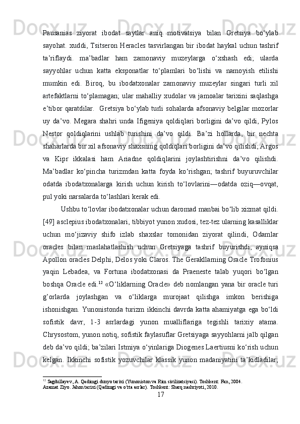 Pausanias   ziyorat   ibodat   saytlar   aniq   motivatsiya   bilan   Gretsiya   bo‘ylab
sayohat. xuddi, Tsitseron Heracles tasvirlangan bir ibodat haykal uchun tashrif
ta’riflaydi.   ma’badlar   ham   zamonaviy   muzeylarga   o‘xshash   edi;   ularda
sayyohlar   uchun   katta   eksponatlar   to‘plamlari   bo‘lishi   va   namoyish   etilishi
mumkin   edi.   Biroq,   bu   ibodatxonalar   zamonaviy   muzeylar   singari   turli   xil
artefaktlarni  to‘plamagan; ular  mahalliy  xudolar  va jamoalar   tarixini saqlashga
e’tibor qaratdilar.   Gretsiya bo‘ylab  turli sohalarda afsonaviy belgilar mozorlar
uy   da’vo.   Megara   shahri   unda   Ifigeniya   qoldiqlari   borligini   da’vo   qildi,   Pylos
Nestor   qoldiqlarini   ushlab   turishini   da’vo   qildi.   Ba’zi   hollarda,   bir   nechta
shaharlarda bir xil afsonaviy shaxsning qoldiqlari borligini da’vo qilishdi; Argos
va   Kipr   ikkalasi   ham   Ariadne   qoldiqlarini   joylashtirishni   da’vo   qilishdi.
Ma’badlar   ko‘pincha   turizmdan   katta   foyda   ko‘rishgan;   tashrif   buyuruvchilar
odatda   ibodatxonalarga   kirish   uchun   kirish   to‘lovlarini—odatda   oziq—ovqat,
pul yoki narsalarda to‘lashlari kerak edi. 
Ushbu to‘lovlar ibodatxonalar uchun daromad manbai bo‘lib xizmat qildi.
[49] asclepius ibodatxonalari, tibbiyot yunon xudosi, tez-tez ularning kasalliklar
uchun   mo‘jizaviy   shifo   izlab   shaxslar   tomonidan   ziyorat   qilindi,   Odamlar
oracles   bilan   maslahatlashish   uchun   Gretsiyaga   tashrif   buyurishdi,   ayniqsa
Apollon oracles Delphi, Delos yoki Claros. The Gerakllarning Oracle Trofonius
yaqin   Lebadea,   va   Fortuna   ibodatxonasi   da   Praeneste   talab   yuqori   bo‘lgan
boshqa Oracle  edi. 12
  «O‘liklarning Oracle»  deb nomlangan yana bir oracle turi
g’orlarda   joylashgan   va   o‘liklarga   murojaat   qilishga   imkon   berishiga
ishonishgan. Yunonistonda turizm ikkinchi davrda katta ahamiyatga ega bo‘ldi
sofistik   davr,   1-3   asrlardagi   yunon   mualliflariga   tegishli   tarixiy   atama.
Chrysostom, yunon notiq, sofistik faylasuflar Gretsiyaga sayyohlarni jalb qilgan
deb da’vo qildi; ba’zilari Istmiya o‘yinlariga Diogenes Laertiusni ko‘rish uchun
kelgan.   Ikkinchi   sofistik   yozuvchilar   klassik   yunon   madaniyatini   ta’kidladilar;
12
 Sagdullayev, A. Qadimgi dunyo tarixi (Yunoniston va Rim sivilizatsiyasi). Toshkent: Fan, 2004.
Azamat Ziyo. Jahon tarixi (Qadimgi va o‘rta asrlar). Toshkent: Sharq nashriyoti, 2010.
17 