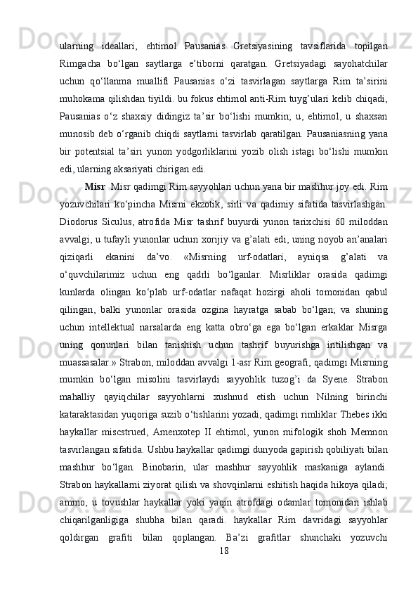 ularning   ideallari,   ehtimol   Pausanias   Gretsiyasining   tavsiflarida   topilgan
Rimgacha   bo‘lgan   saytlarga   e’tiborni   qaratgan.   Gretsiyadagi   sayohatchilar
uchun   qo‘llanma   muallifi   Pausanias   o‘zi   tasvirlagan   saytlarga   Rim   ta’sirini
muhokama qilishdan tiyildi. bu fokus ehtimol anti-Rim tuyg’ulari kelib chiqadi,
Pausanias   o‘z   shaxsiy   didingiz   ta’sir   bo‘lishi   mumkin;   u,   ehtimol,   u   shaxsan
munosib  deb  o‘rganib  chiqdi saytlarni  tasvirlab   qaratilgan.  Pausaniasning yana
bir   potentsial   ta’siri   yunon   yodgorliklarini   yozib   olish   istagi   bo‘lishi   mumkin
edi, ularning aksariyati chirigan edi. 
Misr    Misr qadimgi Rim sayyohlari uchun yana bir mashhur joy edi. Rim
yozuvchilari   ko‘pincha   Misrni   ekzotik,   sirli   va   qadimiy   sifatida   tasvirlashgan.
Diodorus   Siculus,   atrofida   Misr   tashrif   buyurdi   yunon   tarixchisi   60   miloddan
avvalgi, u tufayli yunonlar uchun xorijiy va g’alati edi, uning noyob an’analari
qiziqarli   ekanini   da’vo.   «Misrning   urf-odatlari,   ayniqsa   g’alati   va
o‘quvchilarimiz   uchun   eng   qadrli   bo‘lganlar.   Misrliklar   orasida   qadimgi
kunlarda   olingan   ko‘plab   urf-odatlar   nafaqat   hozirgi   aholi   tomonidan   qabul
qilingan,   balki   yunonlar   orasida   ozgina   hayratga   sabab   bo‘lgan;   va   shuning
uchun   intellektual   narsalarda   eng   katta   obro‘ga   ega   bo‘lgan   erkaklar   Misrga
uning   qonunlari   bilan   tanishish   uchun   tashrif   buyurishga   intilishgan   va
muassasalar.» Strabon, miloddan avvalgi 1-asr Rim geografi, qadimgi Misrning
mumkin   bo‘lgan   misolini   tasvirlaydi   sayyohlik   tuzog’i   da   Syene.   Strabon
mahalliy   qayiqchilar   sayyohlarni   xushnud   etish   uchun   Nilning   birinchi
kataraktasidan yuqoriga suzib o‘tishlarini yozadi, qadimgi rimliklar Thebes ikki
haykallar   miscstrued,   Amenxotep   II   ehtimol,   yunon   mifologik   shoh   Memnon
tasvirlangan sifatida. Ushbu haykallar qadimgi dunyoda gapirish qobiliyati bilan
mashhur   bo‘lgan.   Binobarin,   ular   mashhur   sayyohlik   maskaniga   aylandi.
Strabon haykallarni ziyorat qilish va shovqinlarni eshitish haqida hikoya qiladi;
ammo,   u   tovushlar   haykallar   yoki   yaqin   atrofdagi   odamlar   tomonidan   ishlab
chiqarilganligiga   shubha   bilan   qaradi.   haykallar   Rim   davridagi   sayyohlar
qoldirgan   grafiti   bilan   qoplangan.   Ba’zi   grafitlar   shunchaki   yozuvchi
18 