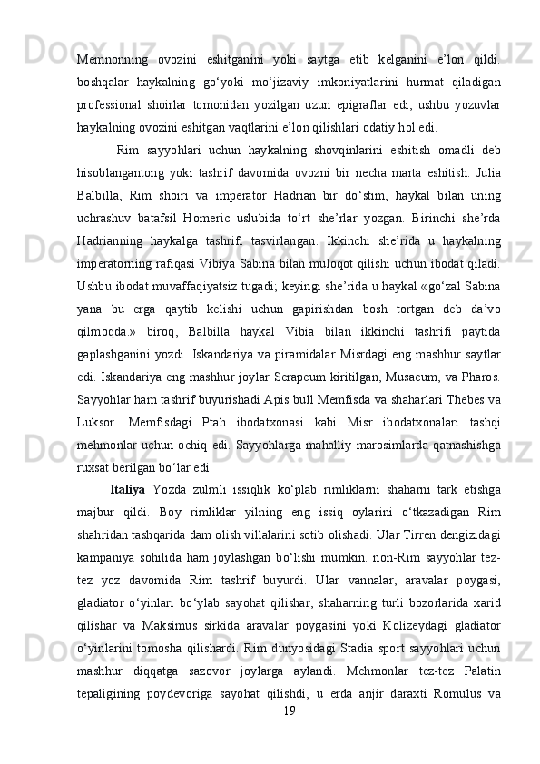 Memnonning   ovozini   eshitganini   yoki   saytga   etib   kelganini   e’lon   qildi.
boshqalar   haykalning   go‘yoki   mo‘jizaviy   imkoniyatlarini   hurmat   qiladigan
professional   shoirlar   tomonidan   yozilgan   uzun   epigraflar   edi,   ushbu   yozuvlar
haykalning ovozini eshitgan vaqtlarini e’lon qilishlari odatiy hol edi.
  Rim   sayyohlari   uchun   haykalning   shovqinlarini   eshitish   omadli   deb
hisoblangantong   yoki   tashrif   davomida   ovozni   bir   necha   marta   eshitish.   Julia
Balbilla,   Rim   shoiri   va   imperator   Hadrian   bir   do‘stim,   haykal   bilan   uning
uchrashuv   batafsil   Homeric   uslubida   to‘rt   she’rlar   yozgan.   Birinchi   she’rda
Hadrianning   haykalga   tashrifi   tasvirlangan.   Ikkinchi   she’rida   u   haykalning
imperatorning rafiqasi Vibiya Sabina bilan muloqot qilishi uchun ibodat qiladi.
Ushbu ibodat muvaffaqiyatsiz tugadi; keyingi she’rida u haykal «go‘zal Sabina
yana   bu   erga   qaytib   kelishi   uchun   gapirishdan   bosh   tortgan   deb   da’vo
qilmoqda.»   biroq,   Balbilla   haykal   Vibia   bilan   ikkinchi   tashrifi   paytida
gaplashganini  yozdi.   Iskandariya   va  piramidalar   Misrdagi   eng   mashhur   saytlar
edi. Iskandariya eng mashhur joylar Serapeum kiritilgan, Musaeum, va Pharos.
Sayyohlar ham tashrif buyurishadi Apis bull Memfisda va shaharlari Thebes va
Luksor.   Memfisdagi   Ptah   ibodatxonasi   kabi   Misr   ibodatxonalari   tashqi
mehmonlar  uchun  ochiq  edi.  Sayyohlarga mahalliy  marosimlarda  qatnashishga
ruxsat berilgan bo‘lar edi. 
Italiya   Yozda   zulmli   issiqlik   ko‘plab   rimliklarni   shaharni   tark   etishga
majbur   qildi.   Boy   rimliklar   yilning   eng   issiq   oylarini   o‘tkazadigan   Rim
shahridan tashqarida dam olish villalarini sotib olishadi. Ular Tirren dengizidagi
kampaniya   sohilida   ham   joylashgan   bo‘lishi   mumkin.   non-Rim   sayyohlar   tez-
tez   yoz   davomida   Rim   tashrif   buyurdi.   Ular   vannalar,   aravalar   poygasi,
gladiator   o‘yinlari   bo‘ylab   sayohat   qilishar,   shaharning   turli   bozorlarida   xarid
qilishar   va   Maksimus   sirkida   aravalar   poygasini   yoki   Kolizeydagi   gladiator
o‘yinlarini   tomosha   qilishardi.   Rim   dunyosidagi   Stadia   sport   sayyohlari   uchun
mashhur   diqqatga   sazovor   joylarga   aylandi.   Mehmonlar   tez-tez   Palatin
tepaligining   poydevoriga   sayohat   qilishdi,   u   erda   anjir   daraxti   Romulus   va
19 