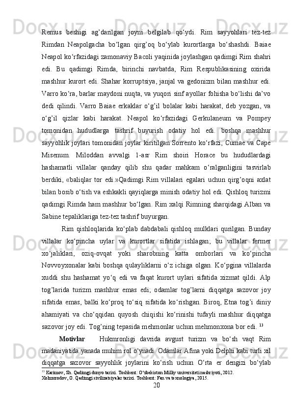 Remus   beshigi   ag’darilgan   joyni   belgilab   qo‘ydi.   Rim   sayyohlari   tez-tez
Rimdan   Neapolgacha   bo‘lgan   qirg’oq   bo‘ylab   kurortlarga   bo‘shashdi.   Baiae
Neapol ko‘rfazidagi zamonaviy Bacoli yaqinida joylashgan qadimgi Rim shahri
edi.   Bu   qadimgi   Rimda,   birinchi   navbatda,   Rim   Respublikasining   oxirida
mashhur kurort edi. Shahar korruptsiya, janjal va gedonizm bilan mashhur edi.
Varro ko‘ra, barlar maydoni nuqta, va yuqori sinf ayollar fohisha bo‘lishi da’vo
dedi   qilindi.   Varro   Baiae   erkaklar   o‘g’il   bolalar   kabi   harakat,   deb   yozgan,   va
o‘g’il   qizlar   kabi   harakat.   Neapol   ko‘rfazidagi   Gerkulaneum   va   Pompey
tomonidan   hududlarga   tashrif   buyurish   odatiy   hol   edi.   boshqa   mashhur
sayyohlik joylari tomonidan joylar kiritilgan Sorrento ko‘rfazi, Cumae va Cape
Misenum.   Miloddan   avvalgi   1-asr   Rim   shoiri   Horace   bu   hududlardagi
hashamatli   villalar   qanday   qilib   shu   qadar   mahkam   o‘ralganligini   tasvirlab
berdiki,   «baliqlar   tor   edi.»Qadimgi   Rim   villalari   egalari   uchun   qirg’oqni   axlat
bilan bosib o‘tish va eshkakli qayiqlarga minish odatiy hol edi. Qishloq turizmi
qadimgi Rimda ham mashhur bo‘lgan. Rim xalqi Rimning sharqidagi Alban va
Sabine tepaliklariga tez-tez tashrif buyurgan.
  Rim   qishloqlarida   ko‘plab   dabdabali   qishloq   mulklari   qurilgan.   Bunday
villalar   ko‘pincha   uylar   va   kurortlar   sifatida   ishlagan;   bu   villalar   fermer
xo‘jaliklari,   oziq-ovqat   yoki   sharobning   katta   omborlari   va   ko‘pincha
Novvoyxonalar kabi boshqa qulayliklarni o‘z ichiga olgan. Ko‘pgina villalarda
xuddi   shu   hashamat   yo‘q   edi   va   faqat   kurort   uylari   sifatida   xizmat   qildi.   Alp
tog’larida   turizm   mashhur   emas   edi;   odamlar   tog’larni   diqqatga   sazovor   joy
sifatida   emas,   balki   ko‘proq   to‘siq   sifatida   ko‘rishgan.   Biroq,   Etna   tog’i   diniy
ahamiyati   va   cho‘qqidan   quyosh   chiqishi   ko‘rinishi   tufayli   mashhur   diqqatga
sazovor joy edi. Tog’ning tepasida mehmonlar uchun mehmonxona bor edi.  13
Motivlar       Hukmronligi   davrida   avgust   turizm   va   bo‘sh   vaqt   Rim
madaniyatida yanada muhim rol o‘ynadi. Odamlar Afina yoki Delphi kabi turli xil
diqqatga   sazovor   sayyohlik   joylarini   ko‘rish   uchun   O‘rta   er   dengizi   bo‘ylab
13
 Karimov, Sh. Qadimgi dunyo tarixi. Toshkent: O‘zbekiston Milliy universiteti nashriyoti, 2012.
Xolmurodov, O. Qadimgi sivilizatsiyalar tarixi. Toshkent: Fan va texnologiya, 2015.
20 