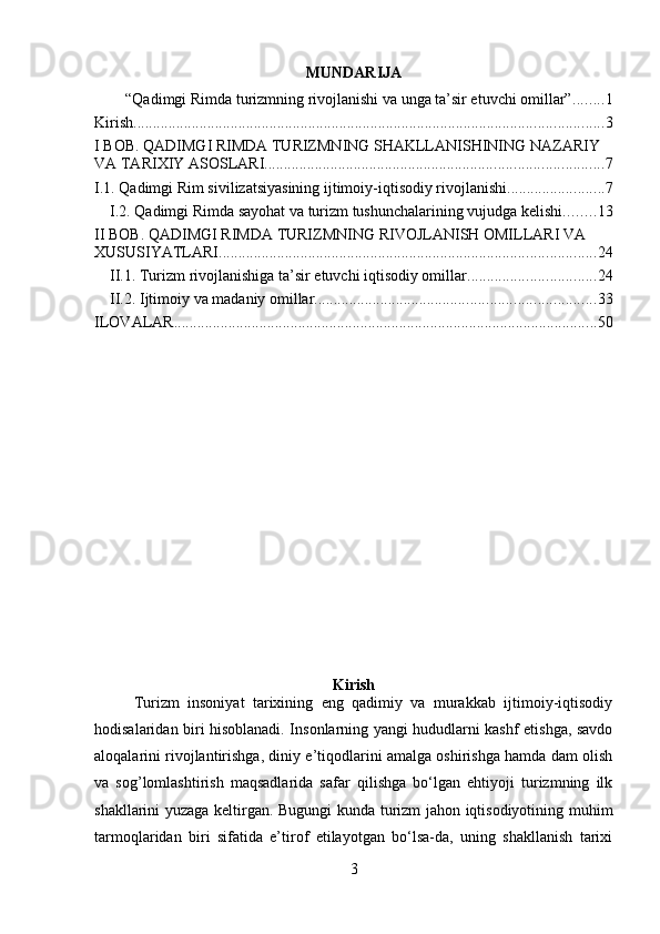 MUNDARIJA
“Qadimgi Rimda turizmning rivojlanishi va unga ta’sir etuvchi omillar” ........ 1
Kirish ......................................................................................................................... 3
I BOB. QADIMGI RIMDA TURIZMNING SHAKLLANISHINING NAZARIY 
VA TARIXIY ASOSLARI. ...................................................................................... 7
I.1. Qadimgi Rim sivilizatsiyasining ijtimoiy-iqtisodiy rivojlanishi. ........................ 7
I.2. Qadimgi Rimda sayohat va turizm tushunchalarining vujudga kelishi. ....... 13
II BOB. QADIMGI RIMDA TURIZMNING RIVOJLANISH OMILLARI VA 
XUSUSIYATLARI. ................................................................................................ 24
II.1. Turizm rivojlanishiga ta’sir etuvchi iqtisodiy omillar. ................................ 24
II.2. Ijtimoiy va madaniy omillar. ....................................................................... 33
ILOVALAR ............................................................................................................. 50
Kirish
Turizm   insoniyat   tarixining   eng   qadimiy   va   murakkab   ijtimoiy-iqtisodiy
hodisalaridan biri hisoblanadi. Insonlarning yangi hududlarni kashf etishga, savdo
aloqalarini rivojlantirishga, diniy e’tiqodlarini amalga oshirishga hamda dam olish
va   sog’lomlashtirish   maqsadlarida   safar   qilishga   bo‘lgan   ehtiyoji   turizmning   ilk
shakllarini yuzaga keltirgan. Bugungi kunda turizm jahon iqtisodiyotining muhim
tarmoqlaridan   biri   sifatida   e’tirof   etilayotgan   bo‘lsa-da,   uning   shakllanish   tarixi
3 