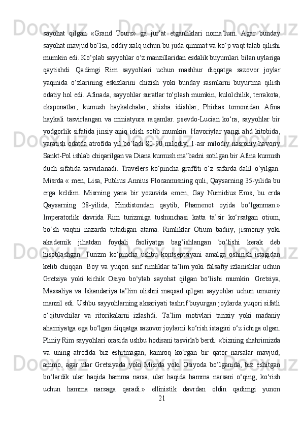 sayohat   qilgan   «Grand   Tours»   ga   jur’at   etganliklari   noma’lum.   Agar   bunday
sayohat mavjud bo‘lsa, oddiy xalq uchun bu juda qimmat va ko‘p vaqt talab qilishi
mumkin edi. Ko‘plab sayyohlar o‘z manzillaridan esdalik buyumlari bilan uylariga
qaytishdi.   Qadimgi   Rim   sayyohlari   uchun   mashhur   diqqatga   sazovor   joylar
yaqinida   o‘zlarining   eskizlarini   chizish   yoki   bunday   rasmlarni   buyurtma   qilish
odatiy hol edi. Afinada, sayyohlar suratlar to‘plash mumkin, kulolchilik, terrakota,
eksponatlar,   kumush   haykalchalar,   shisha   idishlar,   Phidias   tomonidan   Afina
haykali   tasvirlangan   va   miniatyura   raqamlar.   psevdo-Lucian   ko‘ra,   sayyohlar   bir
yodgorlik   sifatida  jinsiy   aniq   idish   sotib  mumkin.   Havoriylar   yangi   ahd   kitobida,
yaratish odatda atrofida yil bo‘ladi 80-90 milodiy, 1-asr milodiy nasroniy havoriy
Sankt-Pol ishlab chiqarilgan va Diana kumush ma’badni sotilgan bir Afina kumush
duch   sifatida   tasvirlanadi.   Travelers   ko‘pincha   graffiti   o‘z   safarda   dalil   o‘yilgan.
Misrda « men, Lisa, Publius Annius Plocannusning quli, Qaysarning 35-yilida bu
erga   keldim.   Misrning   yana   bir   yozuvida   «men,   Gay   Numidius   Eros,   bu   erda
Qaysarning   28-yilida,   Hindistondan   qaytib,   Phamenot   oyida   bo‘lganman.»
Imperatorlik   davrida   Rim   turizmiga   tushunchasi   katta   ta’sir   ko‘rsatgan   otium,
bo‘sh   vaqtni   nazarda   tutadigan   atama.   Rimliklar   Otium   badiiy,   jismoniy   yoki
akademik   jihatdan   foydali   faoliyatga   bag’ishlangan   bo‘lishi   kerak   deb
hisoblashgan.   Turizm   ko‘pincha   ushbu   kontseptsiyani   amalga   oshirish   istagidan
kelib  chiqqan.   Boy   va   yuqori   sinf   rimliklar   ta’lim   yoki   falsafiy  izlanishlar   uchun
Gretsiya   yoki   kichik   Osiyo   bo‘ylab   sayohat   qilgan   bo‘lishi   mumkin.   Gretsiya,
Massaliya   va   Iskandariya   ta’lim   olishni   maqsad   qilgan   sayyohlar   uchun   umumiy
manzil edi. Ushbu sayyohlarning aksariyati tashrif buyurgan joylarda yuqori sifatli
o‘qituvchilar   va   ritorikalarni   izlashdi.   Ta’lim   motivlari   tarixiy   yoki   madaniy
ahamiyatga ega bo‘lgan diqqatga sazovor joylarni ko‘rish istagini o‘z ichiga olgan.
Pliniy Rim sayyohlari orasida ushbu hodisani tasvirlab berdi: «bizning shahrimizda
va   uning   atrofida   biz   eshitmagan,   kamroq   ko‘rgan   bir   qator   narsalar   mavjud;
ammo,   agar   ular   Gretsiyada   yoki   Misrda   yoki   Osiyoda   bo‘lganida,   biz   eshitgan
bo‘lardik   ular   haqida   hamma   narsa,   ular   haqida   hamma   narsani   o‘qing,   ko‘rish
uchun   hamma   narsaga   qaradi.»   ellinistik   davrdan   oldin   qadimgi   yunon
21 