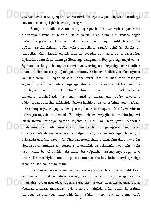yozuvchilari   odatda   qiziqish   tushunchasini   ahamiyatsiz   yoki   foydasiz   narsalarga
haddan tashqari qiziqish bilan bog’lashgan. 
Biroq,   ellinistik   davrdan   so‘ng,   qiziquvchanlik   tushunchasi   yunoncha
filomateya   tushunchasi   bilan   aniqlandi   (o‘rganish),»   o‘rganishni   sevish»   degan
ma’noni   anglatadi.»   Stoik   va   Epikur   faylasuflari   qiziquvchanlik   bilan   turtki
bo‘lgan   sayohatchilarga   bo‘linuvchi   istiqbollarni   saqlab   qolishdi.   Garchi   bu
istiqbollar   ikkala   falsafa   orasida   ham   bir   ovozdan   bo‘lmagan   bo‘lsa-da,   Epikur
faylasuflari dam olish turizmiga Stoiklarga qaraganda salbiy qarashga moyil edilar.
Epikurchilar   ko‘pincha   sayohat   xavfli   va   ularning   ataraksiyasiga   tahdid   solishi
mumkin deb hisoblashgan (dat), yoki mamnunlik holati. Stoik faylasuflar sayohat
va   qiziquvchanlik   haqida   yanada   ijobiy   nurni   qabul   qildilar:   ular   kashfiyot
sayyohning bilimiga foyda keltirganiga  ishonishdi. Seneka  yosh, A 1 asr  milodiy
Rim faylasufi, uning insho De Otio Rim turizm ustiga izoh. Uning ta’kidlashicha,
sayyohlar   sayohatlarida   hayajonga   umid   qilishgan;   ular   oddiy   hayotning
oddiyligidan  qochishni  xohlashdi.  Seneka kashfiyot  va yangi  bilim  yoki  tajribaga
intilish haqida yuqori gapirdi. biroq, u sayohatlarida chuqurroq falsafiy izlanishlar
bo‘lmagan sayyohlarni  jazoladi. Rim ziyoratchilari diniy jihatdan muhim joylarni
izlash   uchun   imperiya   bo‘ylab   sayohat   qilishdi.   Dan   bitta   yozuv   Mandulis
ibodatxonasi   Talmisda   Sansnos   ismli   odam   har   bir   Xudoga   sig’inish   umidi   bilan
imperiya   bo‘ylab   saytlarga   sayohat   qilgan.   diniy   turizm   an’anaga   Nasroniylik
yuksalishi quyidagi davom da, Christian ziyoratchilar oldingi Rim diniy sayyohlar
alohida   niyatlarimizga   edi.   Butparast   ziyoratchilarga   poklanish,   tavba   qilish   yoki
najot   uchun   bir   xil   istaklar   etishmadi,   bu   ko‘pincha   nasroniy   ziyoratiga   turtki
beradi.   ilk   masihiylar   hatto   muqaddas   zaminda   cherkov   inshootlarini   qurishga
sabab bo‘lgan bo‘lishi mumkin.
  Zamonaviy nasroniy yozuvchilar nasroniy ziyoratchilarni taqvodorlik bilan
tasvirlashadi. Sent-Jerom, 4-asr nasroniy muallifi, Paula ismli Rim zodagon ayolini
muqaddas joydan muqaddas joyga g’ayrat bilan sayohat  qilganini tasvirlab berdi:
«bundan   tashqari,   muqaddas   joylarni   ziyorat   qilishda   u   har   biriga   ko‘rsatgan
ishtiyoqi   va   ishtiyoqi   shunchalik   katta   ediki,   u   hech   qachon   o‘zini   yirtib
22 