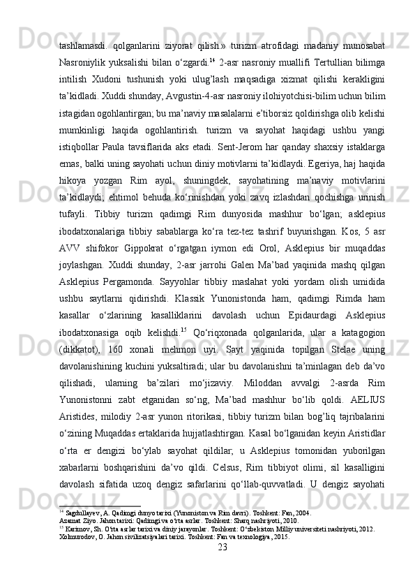 tashlamasdi.   qolganlarini   ziyorat   qilish.»   turizm   atrofidagi   madaniy   munosabat
Nasroniylik  yuksalishi   bilan  o‘zgardi. 14
  2-asr   nasroniy  muallifi  Tertullian  bilimga
intilish   Xudoni   tushunish   yoki   ulug’lash   maqsadiga   xizmat   qilishi   kerakligini
ta’kidladi. Xuddi shunday, Avgustin-4-asr nasroniy ilohiyotchisi-bilim uchun bilim
istagidan ogohlantirgan; bu ma’naviy masalalarni e’tiborsiz qoldirishga olib kelishi
mumkinligi   haqida   ogohlantirish.   turizm   va   sayohat   haqidagi   ushbu   yangi
istiqbollar   Paula   tavsiflarida   aks   etadi.   Sent-Jerom   har   qanday   shaxsiy   istaklarga
emas, balki uning sayohati uchun diniy motivlarni ta’kidlaydi. Egeriya, haj haqida
hikoya   yozgan   Rim   ayol,   shuningdek,   sayohatining   ma’naviy   motivlarini
ta’kidlaydi;   ehtimol   behuda   ko‘rinishdan   yoki   zavq   izlashdan   qochishga   urinish
tufayli.   Tibbiy   turizm   qadimgi   Rim   dunyosida   mashhur   bo‘lgan;   asklepius
ibodatxonalariga   tibbiy   sabablarga   ko‘ra   tez-tez   tashrif   buyurishgan.   Kos,   5   asr
AVV   shifokor   Gippokrat   o‘rgatgan   iymon   edi   Orol,   Asklepius   bir   muqaddas
joylashgan.   Xuddi   shunday,   2-asr   jarrohi   Galen   Ma’bad   yaqinida   mashq   qilgan
Asklepius   Pergamonda.   Sayyohlar   tibbiy   maslahat   yoki   yordam   olish   umidida
ushbu   saytlarni   qidirishdi.   Klassik   Yunonistonda   ham,   qadimgi   Rimda   ham
kasallar   o‘zlarining   kasalliklarini   davolash   uchun   Epidaurdagi   Asklepius
ibodatxonasiga   oqib   kelishdi. 15
  Qo‘riqxonada   qolganlarida,   ular   a   katagogion
(dikkatot),   160   xonali   mehmon   uyi.   Sayt   yaqinida   topilgan   Stelae   uning
davolanishining  kuchini  yuksaltiradi;  ular   bu  davolanishni   ta’minlagan  deb  da’vo
qilishadi,   ularning   ba’zilari   mo‘jizaviy.   Miloddan   avvalgi   2-asrda   Rim
Yunonistonni   zabt   etganidan   so‘ng,   Ma’bad   mashhur   bo‘lib   qoldi.   AELIUS
Aristides,   milodiy   2-asr   yunon   ritorikasi,   tibbiy   turizm   bilan   bog’liq   tajribalarini
o‘zining Muqaddas ertaklarida hujjatlashtirgan. Kasal bo‘lganidan keyin Aristidlar
o‘rta   er   dengizi   bo‘ylab   sayohat   qildilar;   u   Asklepius   tomonidan   yuborilgan
xabarlarni   boshqarishini   da’vo   qildi.   Celsus,   Rim   tibbiyot   olimi,   sil   kasalligini
davolash   sifatida   uzoq   dengiz   safarlarini   qo‘llab-quvvatladi.   U   dengiz   sayohati
14
 Sagdullayev, A. Qadimgi dunyo tarixi (Yunoniston va Rim davri). Toshkent: Fan, 2004.
Azamat Ziyo. Jahon tarixi: Qadimgi va o‘rta asrlar. Toshkent: Sharq nashriyoti, 2010.
15
 Karimov, Sh. O‘rta asrlar tarixi va diniy jarayonlar. Toshkent: O‘zbekiston Milliy universiteti nashriyoti, 2012.
Xolmurodov, O. Jahon sivilizatsiyalari tarixi. Toshkent: Fan va texnologiya, 2015. 
23 